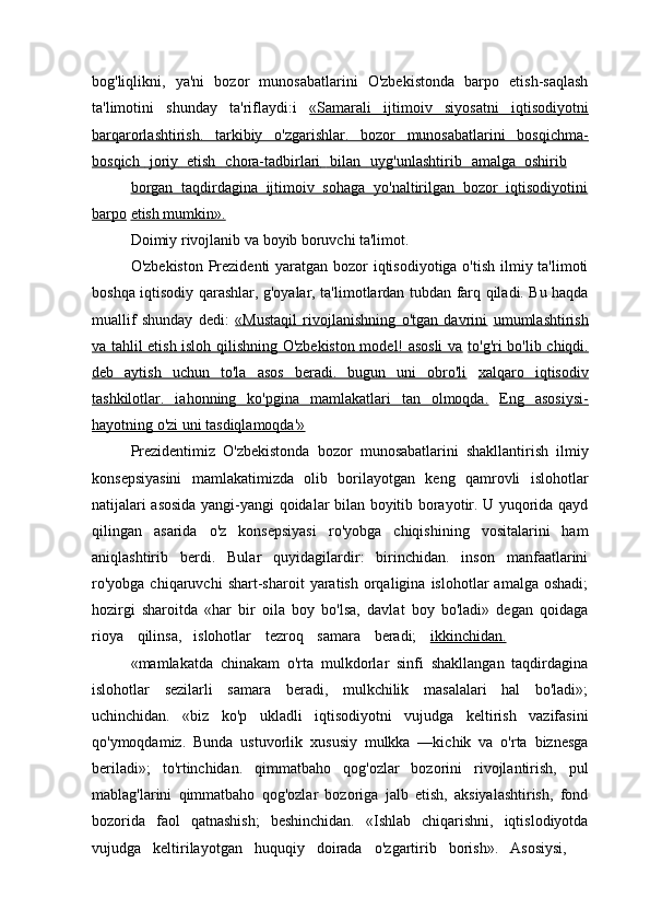 bog'liqlikni,   ya'ni   bozor   munosabatlarini   O'zbekistonda   barpo   etish-saqlash
ta'limotini   shunday   ta'riflaydi:i   «Samarali   ijtimoiv   siyosatni   iqtisodiyotni
barqarorlashtirish.   tarkibiy   o'zgarishlar.   bozor   munosabatlarini   bosqichma-
bosqich             joriy             etish   	          chora-tadbirlari   	          bilan   	          uyg'unlashtirib   	          amalga             oshirib   
borgan   taqdirdagina   ijtimoiv   sohaga   yo'naltirilgan   bozor   iqtisodiyotini
barpo   etish mumkin».
Doimiy   rivojlanib   va   boyib   boruvchi   ta'limot.
O'zbekiston Prezidenti  yaratgan bozor  iqtisodiyotiga o'tish ilmiy ta'limoti
boshqa   iqtisodiy   qarashlar,   g'oyalar,   ta'limotlardan   tubdan   farq   qiladi. Bu haqda
muallif   shunday   dedi:   «Mustaqil   rivojlanishning   o'tgan   davrini   umumlashtirish
va tahlil etish isloh qilishning O'zbekiston model! asosli  va   to'g'ri bo'lib chiqdi.
deb   aytish   uchun   to'la   asos   beradi.   bugun   uni   obro'li   xalqaro   iqtisodiv
tashkilotlar.   iahonning   ko'pgina   mamlakatlari   tan   olmoqda.   Eng   asosiysi-
hayotning o'zi uni tasdiqlamoqda'»
Prezidentimiz   O'zbekistonda   bozor   munosabatlarini   shakllantirish   ilmiy
konsepsiyasini   mamlakatimizda   olib   borilayotgan   keng   qamrovli   islohotlar
natijalari asosida yangi-yangi qoidalar bilan boyitib borayotir. U yuqorida qayd
qilingan   asarida   o'z   konsepsiyasi   ro'yobga   chiqishining   vositalarini   ham
aniqlashtirib   berdi.   Bular   quyidagilardir:   birinchidan.   inson   manfaatlarini
ro'yobga   chiqaruvchi   shart-sharoit   yaratish   orqaligina   islohotlar   amalga   oshadi;
hozirgi   sharoitda   «har   bir   oila   boy   bo'lsa,   davlat   boy   bo'ladi»   degan   qoidaga
rioya     qilinsa,     islohotlar     tezroq     samara     beradi;     ikkinchidan.
«mamlakatda   chinakam   o'rta   mulkdorlar   sinfi   shakllangan   taqdirdagina
islohotlar   sezilarli   samara   beradi,   mulkchilik   masalalari   hal   bo'ladi»;
uchinchidan.   «biz   ko'p   ukladli   iqtisodiyotni   vujudga   keltirish   vazifasini
qo'ymoqdamiz.   Bunda   ustuvorlik   xususiy   mulkka   —kichik   va   o'rta   biznesga
beriladi»;   to'rtinchidan.   qimmatbaho   qog'ozlar   bozorini   rivojlantirish,   pul
mablag'larini   qimmatbaho   qog'ozlar   bozoriga   jalb   etish,   aksiyalashtirish,   fond
bozorida   faol   qatnashish;   beshinchidan.   «Ishlab   chiqarishni,   iqtislodiyotda
vujudga     keltirilayotgan     huquqiy     doirada     o'zgartirib     borish».     Asosiysi, 