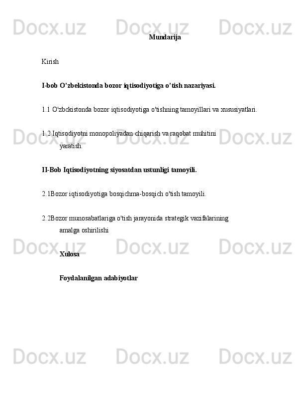 Mundarija
Kirish  
I-bob O’zbekistonda   bozor   iqtisodiyotiga   o’tish   nazariyasi.
1.1 O'zbckistonda   bozor   iqtisodiyotiga   o'tishning   tamoyillari   va   xususiyatlari.
1.2 Iqtisodiyotni   monopoliyadan   chiqarish   va   raqobat   muhitini
yaratish.
II-Bob Iqtisodiyotning   siyosatdan   ustunligi   tamoyili.
2.1Bozor iqtisodiyotiga bosqichma-bosqich o'tish tamoyili.
2.2Bozor   munosabatlariga   o'tish   jarayonida   strategik   vazifalarining
amalga   oshirilishi
Xulosa
Foydalanilgan   adabiyotlar 