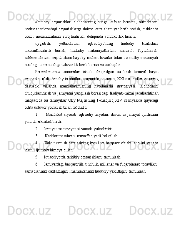 «bunday   o'zgarishlar   islohotlarning   o'ziga   kafolat   beradi»;   oltinchidan.
nodavlat sektordagi o'zgarislilarga doimo katta ahamiyat berib borish, qishloqda
bozor   mexanizmlarini   rivojlantirish,   dehqonda   sohibkorlik   hissini
uyg'otish;   yettinchidan.   iqtisodiyotning   hududiy   tuzilishini
takomillashtirib   borish,   hududiy   imkoniyatlardan   samarali   foydalanish;
sakkizinchidan. respublikani hayotiy muhim tovarlar bilan o'z milliy imkoniyati
hisobiga ta'minlashga ustuvorlik berib borish va boshqalar.
Perezidentimiz   tomonidan   ishlab   chiqarilgan   bu   besh   tamoyil   hayot
sinovidan o'tdi. Amaliy islohotlar jarayonida, xususan, XXI asr arafasi va uning
dastlabki   yillarida   mamlakatimizning   rivojlanishi   strategiyasi,   islohotlarni
chuqurlashtirish va jamiyatni yangilash borasidagi faoliyati-mizni jadallashtirish
maqsadida   bu   tamoyillar   Oliy   Majlisning   1-chaqiriq   XIV   sessiyasida   quyidagi
oltita ustuvor yo'nalish bilan to'ldirildi:
1. Mamlakat  siyosati,  iqtisodiy  hayotini,  davlat  va  jamiyat  qurilishini
yanada erkinlashtirish.
2. Jamiyat   ma'naviyatini   yanada   yuksaltirish.
3. Kadrlar   masalasini   muvaffaqiyatli   hal   qilish.
4. Xalq turmush darajasining izchil va barqaror o'sishi, aholini yanada
kuchli ijtimoiy himoya qilish.
5. Iqtisodiyotda   tarkibiy   o'zgarishlarni   ta'minlash.
6. Jamiyatdagi   barqarorlik,   tinchlik,   millatlar   va   fuqarolararo   totuvlikni,
sarhadlarimiz daxlsizligini, mamlakatimiz hududiy yaxlitligini ta'minlash. 