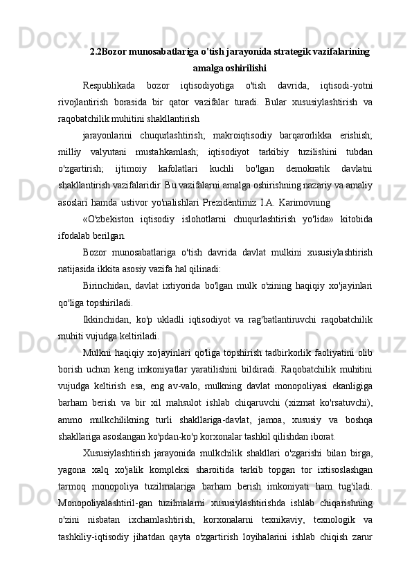 2.2Bozor   munosabatlariga   o'tish   jarayonida   strategik   vazifalarining
amalga   oshirilishi
Respublikada   bozor   iqtisodiyotiga   o'tish   davrida,   iqtisodi-yotni
rivojlantirish   borasida   bir   qator   vazifalar   turadi.   Bular   xususiylashtirish   va
raqobatchilik muhitini shakllantirish
jarayonlarini   chuqurlashtirish;   makroiqtisodiy   barqarorlikka   erishish;
milliy   valyutani   mustahkamlash;   iqtisodiyot   tarkibiy   tuzilishini   tubdan
o'zgartirish;     ijtimoiy     kafolatlari     kuchli     bo'lgan     demokratik     davlatni
shakllantirish vazifalaridir. Bu vazifalarni amalga oshirishning nazariy va amaliy
asoslari   hamda   ustivor   yo'nalishlari   Prezidentimiz   I.A.   Karimovning
«O'zbekiston   iqtisodiy   islohotlarni   chuqurlashtirish   yo'lida»   kitobida
ifodalab  berilgan.
Bozor   munosabatlariga   o'tish   davrida   davlat   mulkini   xususiylashtirish
natijasida ikkita asosiy vazifa hal qilinadi:
Birinchidan,   davlat   ixtiyorida   bo'lgan   mulk   o'zining   haqiqiy   xo'jayinlari
qo'liga topshiriladi.
Ikkinchidan,   ko'p   ukladli   iqtisodiyot   va   rag'batlantiruvchi   raqobatchilik
muhiti vujudga keltiriladi.
Mulkni   haqiqiy xo'jayinlari  qo'liga  topshirish  tadbirkorlik  faoliyatini   olib
borish   uchun   keng   imkoniyatlar   yaratilishini   bildiradi.   Raqobatchilik   muhitini
vujudga   keltirish   esa,   eng   av-valo,   mulkning   davlat   monopoliyasi   ekanligiga
barham   berish   va   bir   xil   mahsulot   ishlab   chiqaruvchi   (xizmat   ko'rsatuvchi),
ammo   mulkchilikning   turli   shakllariga-davlat,   jamoa,   xususiy   va   boshqa
shakllariga asoslangan ko'pdan-ko'p korxonalar tashkil qilishdan  iborat.
Xususiylashtirish   jarayonida   mulkchilik   shakllari   o'zgarishi   bilan   birga,
yagona   xalq   xo'jalik   kompleksi   sharoitida   tarkib   topgan   tor   ixtisoslashgan
tarmoq   monopoliya   tuzilmalariga   barham   berish   imkoniyati   ham   tug'iladi.
Monopoliyalashtiril-gan   tuzilmalarni   xususiylashtirishda   ishlab   chiqarishning
o'zini   nisbatan   ixchamlashtirish,   korxonalarni   texnikaviy,   texnologik   va
tashkiliy-iqtisodiy   jihatdan   qayta   o'zgartirish   loyihalarini   ishlab   chiqish   zarur 