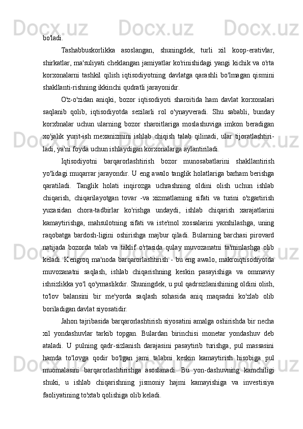 bo'ladi.
Tashabbuskorlikka   asoslangan,   shuningdek,   turli   xil   koop-erativlar,
shirkatlar, ma'suliyati cheklangan jamiyatlar ko'rinishidagi yangi kichik va o'rta
korxonalarni   tashkil   qilish   iqtisodiyotning   davlatga   qarashli   bo'lmagan   qismini
shakllanti-rishning ikkinchi qudratli jarayonidir.
O'z-o'zidan   aniqki,   bozor   iqtisodiyoti   sharoitida   ham   davlat   korxonalari
saqlanib   qolib,   iqtisodiyotda   sezilarli   rol   o'ynayveradi.   Shu   sababli,   bunday
korxbnalar   uchun   ularning   bozor   sharoitlariga   moslashuviga   imkon   beradigan
xo'jalik   yurit-ish   mexanizmini   ishlab   chiqish   talab   qilinadi,   ular   tijoratlashtiri-
ladi, ya'ni foyda uchun ishlaydigan korxonalarga aylantiriladi.
Iqtisodiyotni   barqarorlashtirish   bozor   munosabatlarini   shakllantirish
yo'lidagi muqarrar jarayondir. U eng awalo tanglik holatlariga barham berishga
qaratiladi.   Tanglik   holati   inqirozga   uchrashning   oldini   olish   uchun   ishlab
chiqarish,   chiqarilayotgan   tovar   -va   xizmatlarning   sifati   va   turini   o'zgartirish
yuzasidan   chora-tadbirlar   ko'rishga   undaydi,   ishlab   chiqarish   xarajatlarini
kamaytirishga,   mahsulotning   sifati   va   iste'mol   xossalarini   yaxshilashga,   uning
raqobatga   bardosh-ligini   oshirishga   majbur   qiladi.   Bularning   barchasi   pirovard
natijada   bozorda   talab   va   taklif   o'rtasida   qulay   muvozanatni   ta'minlashga   olib
keladi. Kengroq ma'noda barqarorlashtirish - bu eng awalo, makroiqtisodiyotda
muvozanatni   saqlash,   ishlab   chiqarishning   keskin   pasayishiga   va   ommaviy
ishsizlikka yo'l qo'ymaslikdir. Shuningdek, u pul qadrsizlanishining oldini olish,
to'lov   balansini   bir   me'yorda   saqlash   sohasida   aniq   maqsadni   ko'zlab   olib
boriladigan davlat siyosatidir.
Jahon tajribasida barqarorlashtirish siyosatini amalga oshirishda bir necha
xil   yondashuvlar   tarkib   topgan.   Bulardan   birinchisi   monetar   yondashuv   deb
ataladi.   U   pulning   qadr-sizlanish   darajasini   pasaytirib   turishga,   pul   massasini
hamda   to'lovga   qodir   bo'lgan   jami   talabni   keskin   kamaytirish   hisobiga   pul
muomalasini   barqarorlashtirishga   asoslanadi.   Bu   yon-dashuvning   kamchiligi
shuki,   u   ishlab   chiqarishning   jismoniy   hajmi   kamayishiga   va   investisiya
faoliyatining to'xtab qolishiga olib keladi. 