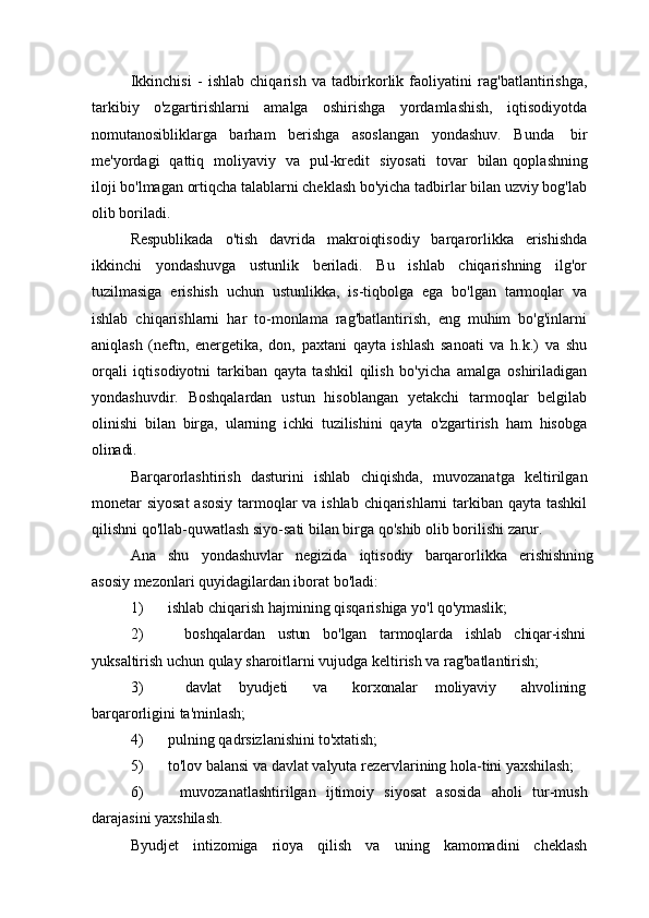 Ikkinchisi   -   ishlab   chiqarish   va   tadbirkorlik   faoliyatini   rag'batlantirishga,
tarkibiy   o'zgartirishlarni   amalga   oshirishga   yordamlashish,   iqtisodiyotda
nomutanosibliklarga   barham   berishga   asoslangan   yondashuv.   Bunda   bir
me'yordagi   qattiq   moliyaviy   va   pul-kredit   siyosati   tovar   bilan  qoplashning
iloji bo'lmagan ortiqcha talablarni cheklash bo'yicha tadbirlar bilan uzviy bog'lab
olib boriladi.
Respublikada   o'tish   davrida   makroiqtisodiy   barqarorlikka   erishishda
ikkinchi   yondashuvga   ustunlik   beriladi.   Bu   ishlab   chiqarishning   ilg'or
tuzilmasiga   erishish   uchun   ustunlikka,   is-tiqbolga   ega   bo'lgan   tarmoqlar   va
ishlab   chiqarishlarni   har   to-monlama   rag'batlantirish,   eng   muhim   bo'g'inlarni
aniqlash   (neftn,   energetika,   don,   paxtani   qayta   ishlash   sanoati   va   h.k.)   va   shu
orqali   iqtisodiyotni   tarkiban   qayta   tashkil   qilish   bo'yicha   amalga   oshiriladigan
yondashuvdir.   Boshqalardan   ustun   hisoblangan   yetakchi   tarmoqlar   belgilab
olinishi   bilan   birga,   ularning   ichki   tuzilishini   qayta   o'zgartirish   ham   hisobga
olinadi.
Barqarorlashtirish   dasturini   ishlab   chiqishda,   muvozanatga   keltirilgan
monetar siyosat  asosiy tarmoqlar va ishlab chiqarishlarni  tarkiban qayta tashkil
qilishni qo'llab-quwatlash siyo-sati bilan birga qo'shib olib borilishi  zarur.
Ana   shu   yondashuvlar   negizida   iqtisodiy   barqarorlikka   erishishning
asosiy mezonlari quyidagilardan iborat bo'ladi:
1) ishlab   chiqarish   hajmining   qisqarishiga   yo'l   qo'ymaslik;
2) boshqalardan ustun bo'lgan tarmoqlarda ishlab chiqar-ishni
yuksaltirish uchun qulay sharoitlarni vujudga keltirish va rag'batlantirish;
3) davlat byudjeti va korxonalar moliyaviy ahvolining
barqarorligini ta'minlash;
4) pulning   qadrsizlanishini   to'xtatish;
5) to'lov   balansi   va   davlat   valyuta   rezervlarining   hola-tini   yaxshilash;
6) muvozanatlashtirilgan   ijtimoiy   siyosat   asosida   aholi   tur-mush
darajasini yaxshilash.
Byudjet   intizomiga   rioya   qilish   va   uning   kamomadini   cheklash 