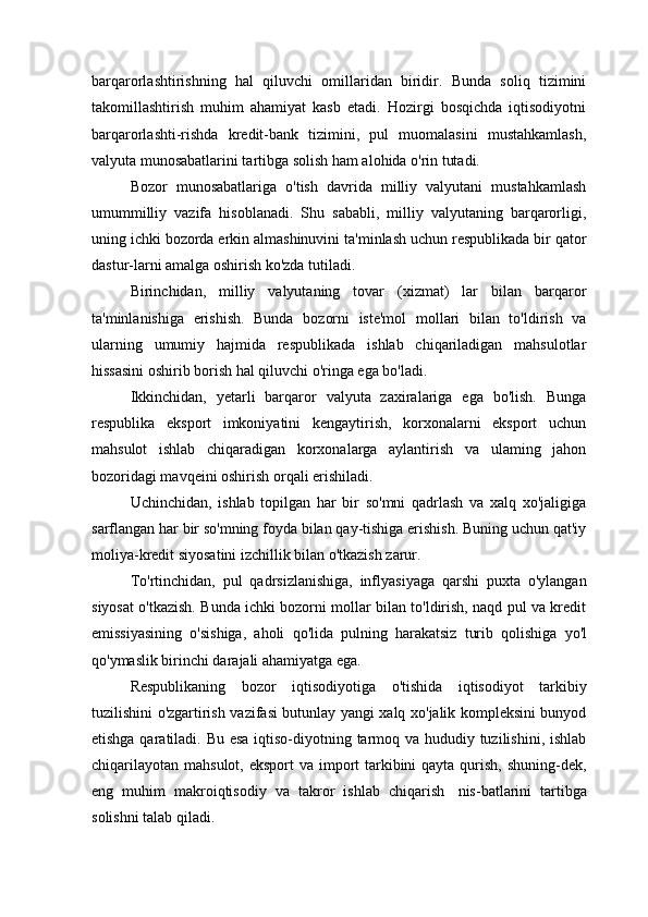 barqarorlashtirishning   hal   qiluvchi   omillaridan   biridir.   Bunda   soliq   tizimini
takomillashtirish   muhim   ahamiyat   kasb   etadi.   Hozirgi   bosqichda   iqtisodiyotni
barqarorlashti-rishda   kredit-bank   tizimini,   pul   muomalasini   mustahkamlash,
valyuta munosabatlarini tartibga solish ham alohida o'rin tutadi.
Bozor   munosabatlariga   o'tish   davrida   milliy   valyutani   mustahkamlash
umummilliy   vazifa   hisoblanadi.   Shu   sababli,   milliy   valyutaning   barqarorligi,
uning ichki bozorda erkin almashinuvini ta'minlash uchun respublikada bir qator
dastur-larni amalga oshirish ko'zda tutiladi.
Birinchidan,   milliy   valyutaning   tovar   (xizmat)   lar   bilan   barqaror
ta'minlanishiga   erishish.   Bunda   bozorni   iste'mol   mollari   bilan   to'ldirish   va
ularning   umumiy   hajmida   respublikada   ishlab   chiqariladigan   mahsulotlar
hissasini oshirib borish hal qiluvchi o'ringa ega bo'ladi.
Ikkinchidan,   yetarli   barqaror   valyuta   zaxiralariga   ega   bo'lish.   Bunga
respublika   eksport   imkoniyatini   kengaytirish,   korxonalarni   eksport   uchun
mahsulot   ishlab   chiqaradigan   korxonalarga   aylantirish   va   ulaming   jahon
bozoridagi mavqeini oshirish orqali erishiladi.
Uchinchidan,   ishlab   topilgan   har   bir   so'mni   qadrlash   va   xalq   xo'jaligiga
sarflangan har bir so'mning foyda bilan qay-tishiga erishish. Buning uchun qat'iy
moliya-kredit siyosatini izchillik bilan o'tkazish zarur.
To'rtinchidan,   pul   qadrsizlanishiga,   inflyasiyaga   qarshi   puxta   o'ylangan
siyosat o'tkazish. Bunda ichki bozorni mollar bilan to'ldirish, naqd pul va kredit
emissiyasining   o'sishiga,   aholi   qo'lida   pulning   harakatsiz   turib   qolishiga   yo'l
qo'ymaslik birinchi darajali ahamiyatga ega.
Respublikaning   bozor   iqtisodiyotiga   o'tishida   iqtisodiyot   tarkibiy
tuzilishini o'zgartirish vazifasi butunlay yangi xalq xo'jalik kompleksini bunyod
etishga qaratiladi. Bu esa iqtiso-diyotning tarmoq va hududiy tuzilishini, ishlab
chiqarilayotan  mahsulot, eksport  va import  tarkibini  qayta qurish, shuning-dek,
eng   muhim   makroiqtisodiy   va   takror   ishlab   chiqarish   nis-batlarini   tartibga
solishni talab qiladi. 