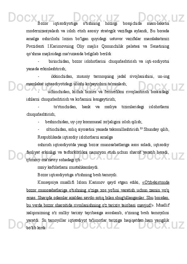 Bozor   iqtisodiyotiga   o'tishning   hozirgi   bosqichida   mam-lakatni
modernizasiyalash   va   isloh   etish   asosiy   strategik   vazifaga   aylandi,   Bu   borada
amalga   oshirilishi   lozim   bo'lgan   quyidagi   ustuvor   vazifalar   mamlakatimiz
Prezidenti   I.Karimovning   Oliy   majlis   Qonunchilik   palatasi   va   Senatining
qo'shma majlisidagi ma'ruzasida belgilab berildi:
- birinchidan,   bozor   islohotlarini   chuqurlashtirish   va   iqti-sodiyotni
yanada erkinlashtirish;
- ikkinchidan,   xususiy   tarmoqning   jadal   rivojlanishini,   un-ing
mamlakat iqtisodiyotidagi ulushi ko'payishini ta'minlash;
- uchinchidan,   kichik   biznes   va   fermerlikni   rivojlantirish   borasidagi
ishlarni chuqurlashtirish va ko'lamini kengaytirish;
- to'rtinchidan,   bank   va   moliya   tizimlaridagi   islohotlarni
chuqurlashtirish;
- beshinchidan,   uy-joy   kommunal   xo'jaligini   isloh   qilish;
- oltinchidan,   soliq   siyosatini   yanada   takomillashtirish. 13
  Shunday   qilib,
Respublikada   iqtisodiy   islohotlarni   amalga
oshirish   iqtisodiyotda   yangi   bozor   munosabatlariga   asos   soladi,   iqtisodiy
faoliyat   erkinligi   va   tadbirkorlikni   namoyon   etish   uchun  sharoit   yaratib  beradi,
ijtimoiy-ma'naviy sohadagi ijti-
moiy   kafolatlarni   mustahkamlaydi.
Bozor   iqtisodiyotiga   o'tishning   besh   tamoyili.
Konsepsiya   muallifi   Islom   Karimov   qayd   etgan   ediki,   «O'zbekistonda
bozor   munosabatlariga   o'tishning   o'ziga   xos   yo'lini   varatish   uchun   zamin   vo'q
emas. Sharqda odamlar azaldan savdo-sotiq bilan shug'ullanganlar. Shu   boisdan.
bu verda bozor  sharoitida rivoilanishning o'z tarixiv tairibasi   mavjud' ». Muallif
xalqimizning   o'z   milliy   tarixiy   tajribasiga   asoslanib,   o'zining   besh   tamoyilini
yaratdi.   Su   tamoyillar   iqtisodiyot   ta'limotlar   tarixiga   haqiqatdan   ham   yangilik
bo'lib kirdi. 