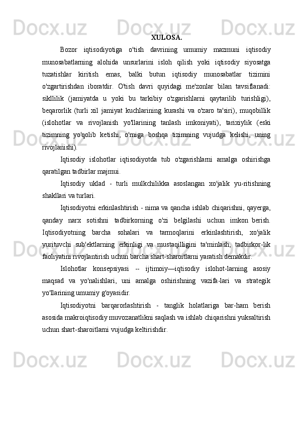 XULOSA.
Bozor   iqtisodiyotiga   o'tish   davrining   umumiy   mazmuni   iqtisodiy
munosabatlarning   alohida   unsurlarini   isloh   qilish   yoki   iqtisodiy   siyosatga
tuzatishlar   kiritish   emas,   balki   butun   iqtisodiy   munosabatlar   tizimini
o'zgartirishdan   iboratdir.   O'tish   davri   quyidagi   me'zonlar   bilan   tavsiflanadi:
sikllilik   (jamiyatda   u   yoki   bu   tarkibiy   o'zgarishlarni   qaytarilib   turishligi),
beqarorlik   (turli   xil   jamiyat   kuchlarining   kurashi   va   o'zaro   ta'siri),   muqobillik
(islohotlar   va   rivojlanish   yo'llarining   tanlash   imkoniyati),   tarixiylik   (eski
tizimning   yo'qolib   ketishi,   o'rniga   boshqa   tizimning   vujudga   kelishi,   uning
rivojlanishi).
Iqtisodiy   islohotlar   iqtisodiyotda   tub   o'zgarishlarni   amalga   oshirishga
qaratilgan tadbirlar majmui.
Iqtisodiy   uklad   -   turli   mulkchilikka   asoslangan   xo'jalik   yu-ritishning
shakllari va turlari.
Iqtisodiyotni erkinlashtirish - nima va qancha ishlab chiqarishni, qayerga,
qanday   narx   sotishni   tadbirkorning   o'zi   belgilashi   uchun   imkon   berish.
Iqtisodiyotning   barcha   sohalari   va   tarmoqlarini   erkinlashtirish,   xo'jalik
yurituvchi   sub'ektlarning   erkinligi   va   mustaqilligini   ta'minlash,   tadbirkor-lik
faoliyatini rivojlantirish uchun barcha shart-sharoitlarni yaratish demakdir.
Islohotlar   konsepsiyasi   --   ijtimoiy—iqtisodiy   islohot-larning   asosiy
maqsad   va   yo'nalishlari,   uni   amalga   oshirishning   vazifa-lari   va   strategik
yo'llarining umumiy g'oyasidir.
Iqtisodiyotni   barqarorlashtirish   -   tanglik   holatlariga   bar-ham   berish
asosida makroiqtisodiy muvozanatlikni saqlash va ishlab chiqarishni yuksaltirish
uchun shart-sharoitlarni vujudga keltirishdir. 