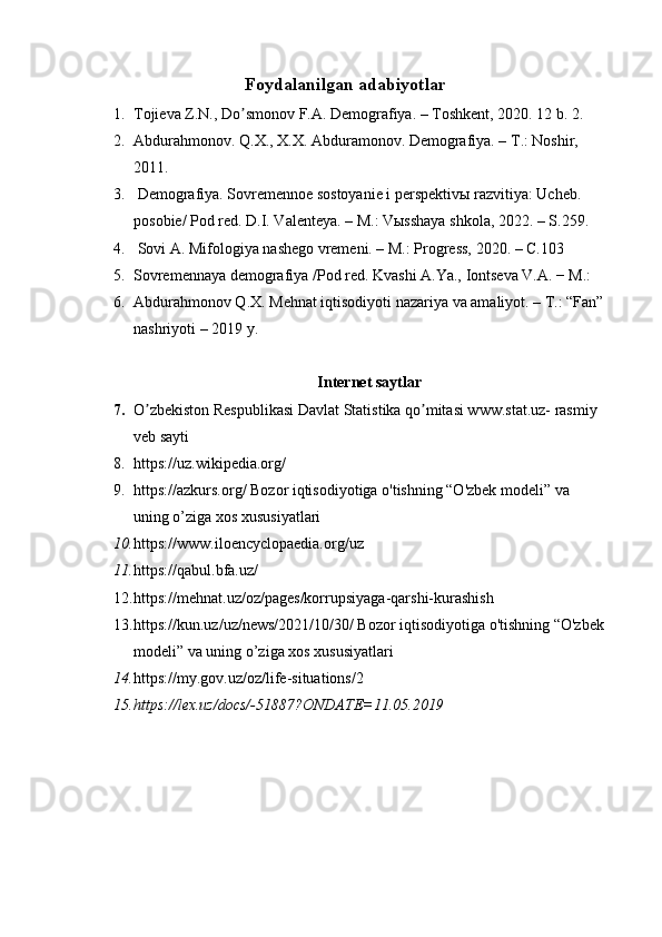 Foydalanilgan adabiyotlar
1. Tojieva Z.N., Do smonov F.А. Demografiya. – Toshkent, 2020. 12 b. 2.ʼ
2. Abdurahmonov. Q.X., X.X. Abduramonov. Demografiya. – T.: Noshir, 
2011. 
3.  Demografiya. Sovremennoe sostoyanie i perspektivы razvitiya: Ucheb. 
posobie/ Pod red. D.I. Valenteya. – M.: Vыsshaya shkola, 2022. – S.259. 
4.  Sovi А. Mifologiya nashego vremeni. – M.: Progress, 2020. – C.103 
5. Sovremennaya demografiya /Pod red. Kvashi А.Ya., Iontseva V.А. − M.:
6. Abdurahmonov Q.X. Mehnat iqtisodiyoti nazariya va amaliyot. – T.: “Fan”
nashriyoti – 2019 y. 
Internet saytlar
7. O zbekiston Respublikasi Davlat Statistika qo mitasi www.stat.uz- rasmiy 	
ʼ ʼ
veb sayti
8. https://uz.wikipedia.org/  
9. https://azkurs.org/ Bozor iqtisodiyotiga o'tishning “O'zbek modeli” va 
uning o’ziga xos xususiyatlari
10. https://www.iloencyclopaedia.org/uz
11. https://qabul.bfa.uz/  
12. https://mehnat.uz/oz/pages/korrupsiyaga-qarshi-kurashish
13. https://kun.uz/uz/news/2021/10/30/ Bozor iqtisodiyotiga o'tishning “O'zbek
modeli” va uning o’ziga xos xususiyatlari
14. https://my.gov.uz/oz/life-situations/2
15. https://lex.uz/docs/-51887?ONDATE=11.05.2019 