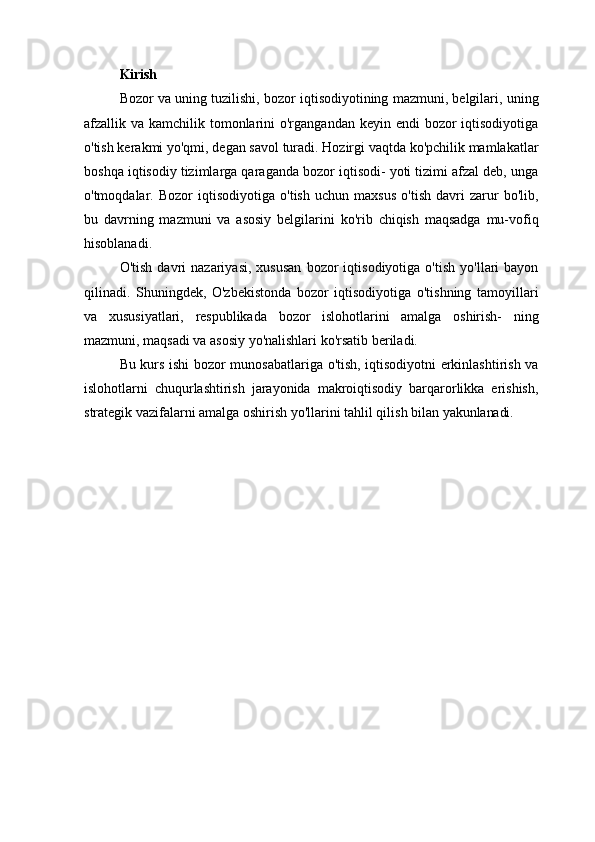 Kirish
Bozor va uning tuzilishi, bozor iqtisodiyotining mazmuni, belgilari, uning
afzallik va kamchilik tomonlarini  o'rgangandan keyin  endi  bozor  iqtisodiyotiga
o'tish kerakmi yo'qmi, degan savol turadi. Hozirgi vaqtda ko'pchilik mamlakatlar
boshqa iqtisodiy tizimlarga qaraganda bozor iqtisodi- yoti tizimi afzal deb, unga
o'tmoqdalar.   Bozor   iqtisodiyotiga   o'tish   uchun   maxsus   o'tish   davri   zarur   bo'lib,
bu   davrning   mazmuni   va   asosiy   belgilarini   ko'rib   chiqish   maqsadga   mu-vofiq
hisoblanadi.
O'tish   davri   nazariyasi,   xususan   bozor   iqtisodiyotiga   o'tish   yo'llari   bayon
qilinadi.   Shuningdek,   O'zbekistonda   bozor   iqtisodiyotiga   o'tishning   tamoyillari
va   xususiyatlari,   respublikada   bozor   islohotlarini   amalga   oshirish-   ning
mazmuni, maqsadi va asosiy yo'nalishlari ko'rsatib beriladi.
Bu kurs ishi bozor munosabatlariga o'tish, iqtisodiyotni erkinlashtirish va
islohotlarni   chuqurlashtirish   jarayonida   makroiqtisodiy   barqarorlikka   erishish,
strategik vazifalarni amalga oshirish yo'llarini tahlil qilish bilan  yakunlanadi. 