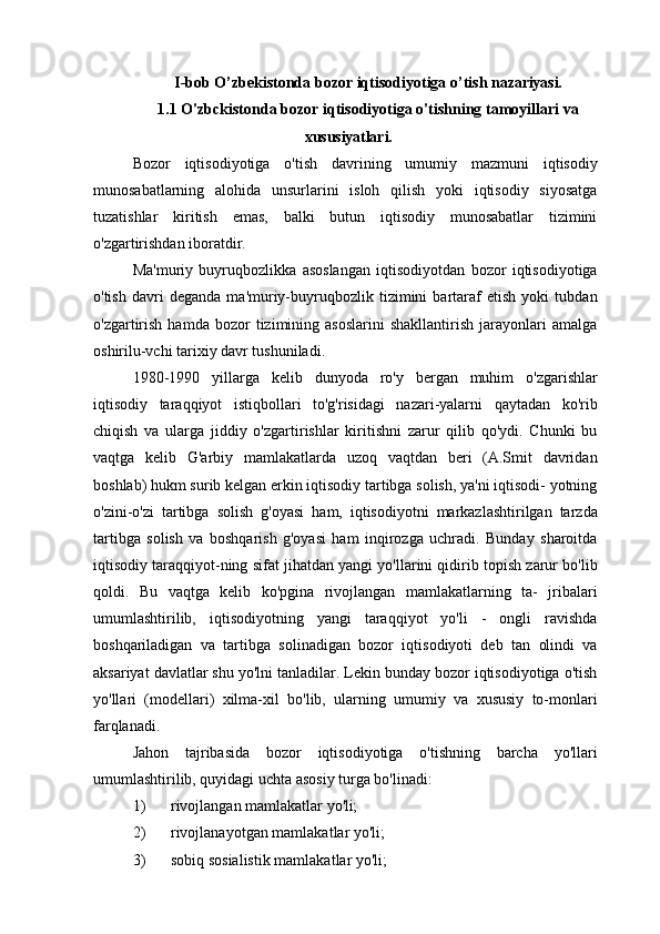 I-bob O’zbekistonda   bozor   iqtisodiyotiga   o’tish   nazariyasi.
1.1 O'zbckistonda   bozor   iqtisodiyotiga   o'tishning   tamoyillari   va
xususiyatlari.
Bozor   iqtisodiyotiga   o'tish   davrining   umumiy   mazmuni   iqtisodiy
munosabatlarning   alohida   unsurlarini   isloh   qilish   yoki   iqtisodiy   siyosatga
tuzatishlar   kiritish   emas,   balki   butun   iqtisodiy   munosabatlar   tizimini
o'zgartirishdan iboratdir.
Ma'muriy   buyruqbozlikka   asoslangan   iqtisodiyotdan   bozor   iqtisodiyotiga
o'tish   davri   deganda   ma'muriy-buyruqbozlik   tizimini   bartaraf   etish   yoki   tubdan
o'zgartirish   hamda   bozor   tizimining  asoslarini   shakllantirish   jarayonlari   amalga
oshirilu-vchi tarixiy davr tushuniladi.
1980-1990   yillarga   kelib   dunyoda   ro'y   bergan   muhim   o'zgarishlar
iqtisodiy   taraqqiyot   istiqbollari   to'g'risidagi   nazari-yalarni   qaytadan   ko'rib
chiqish   va   ularga   jiddiy   o'zgartirishlar   kiritishni   zarur   qilib   qo'ydi.   Chunki   bu
vaqtga   kelib   G'arbiy   mamlakatlarda   uzoq   vaqtdan   beri   (A.Smit   davridan
boshlab) hukm surib kelgan erkin iqtisodiy tartibga solish, ya'ni iqtisodi- yotning
o'zini-o'zi   tartibga   solish   g'oyasi   ham,   iqtisodiyotni   markazlashtirilgan   tarzda
tartibga   solish   va   boshqarish   g'oyasi   ham   inqirozga   uchradi.   Bunday   sharoitda
iqtisodiy taraqqiyot-ning sifat jihatdan yangi yo'llarini qidirib topish zarur bo'lib
qoldi.   Bu   vaqtga   kelib   ko'pgina   rivojlangan   mamlakatlarning   ta-   jribalari
umumlashtirilib,   iqtisodiyotning   yangi   taraqqiyot   yo'li   -   ongli   ravishda
boshqariladigan   va   tartibga   solinadigan   bozor   iqtisodiyoti   deb   tan   olindi   va
aksariyat davlatlar shu yo'lni tanladilar. Lekin bunday bozor iqtisodiyotiga o'tish
yo'llari   (modellari)   xilma-xil   bo'lib,   ularning   umumiy   va   xususiy   to-monlari
farqlanadi.
Jahon   tajribasida   bozor   iqtisodiyotiga   o'tishning   barcha   yo'llari
umumlashtirilib, quyidagi uchta asosiy turga bo'linadi:
1) rivojlangan   mamlakatlar   yo'li;
2) rivojlanayotgan   mamlakatlar   yo'li;
3) sobiq   sosialistik   mamlakatlar   yo'li; 