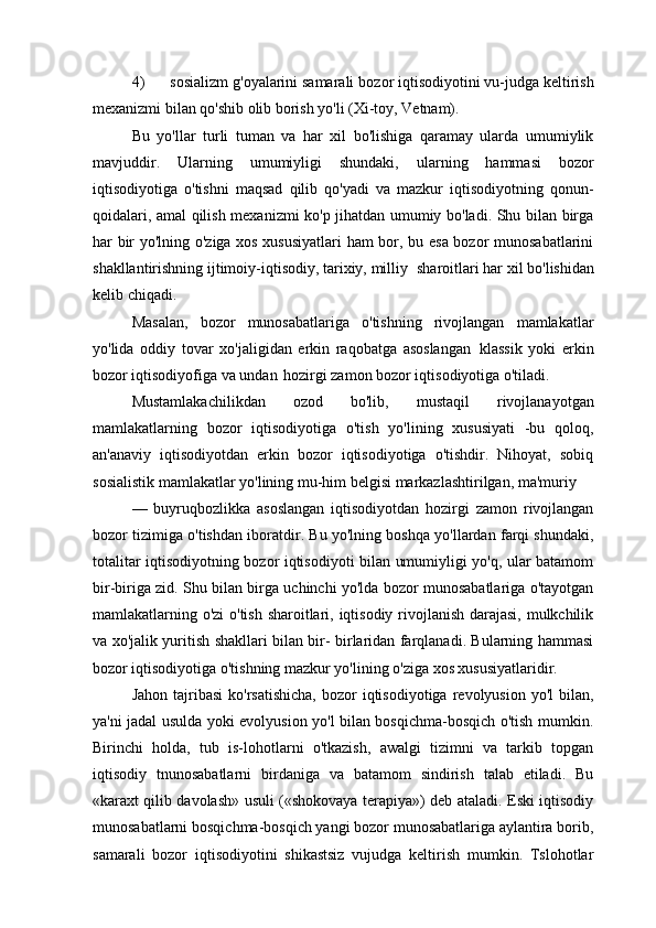 4) sosializm   g'oyalarini samarali   bozor iqtisodiyotini vu-judga   keltirish
mexanizmi bilan qo'shib olib borish yo'li (Xi-toy, Vetnam).
Bu   yo'llar   turli   tuman   va   har   xil   bo'lishiga   qaramay   ularda   umumiylik
mavjuddir.   Ularning   umumiyligi   shundaki,   ularning   hammasi   bozor
iqtisodiyotiga   o'tishni   maqsad   qilib   qo'yadi   va   mazkur   iqtisodiyotning   qonun-
qoidalari, amal qilish mexanizmi ko'p jihatdan umumiy bo'ladi. Shu bilan birga
har bir yo'lning o'ziga xos xususiyatlari  ham bor, bu esa bozor munosabatlarini
shakllantirishning ijtimoiy-iqtisodiy, tarixiy, milliy   sharoitlari har xil bo'lishidan
kelib chiqadi.
Masalan,   bozor   munosabatlariga   o'tishning   rivojlangan   mamlakatlar
yo'lida   oddiy   tovar   xo'jaligidan   erkin   raqobatga   asoslangan   klassik   yoki   erkin
bozor iqtisodiyofiga va undan   hozirgi zamon bozor iqtisodiyotiga o'tiladi.
Mustamlakachilikdan   ozod   bo'lib,   mustaqil   rivojlanayotgan
mamlakatlarning   bozor   iqtisodiyotiga   o'tish   yo'lining   xususiyati   -bu   qoloq,
an'anaviy   iqtisodiyotdan   erkin   bozor   iqtisodiyotiga   o'tishdir.   Nihoyat,   sobiq
sosialistik   mamlakatlar   yo'lining   mu-him   belgisi   markazlashtirilgan,   ma'muriy
—   buyruqbozlikka   asoslangan   iqtisodiyotdan   hozirgi   zamon   rivojlangan
bozor tizimiga o'tishdan iboratdir. Bu yo'lning boshqa yo'llardan farqi shundaki,
totalitar iqtisodiyotning bozor iqtisodiyoti bilan umumiyligi yo'q, ular batamom
bir-biriga zid. Shu bilan birga uchinchi yo'lda bozor munosabatlariga o'tayotgan
mamlakatlarning o'zi o'tish sharoitlari, iqtisodiy rivojlanish darajasi, mulkchilik
va xo'jalik yuritish shakllari bilan bir- birlaridan farqlanadi. Bularning hammasi
bozor iqtisodiyotiga o'tishning mazkur yo'lining o'ziga xos xususiyatlaridir.
Jahon  tajribasi   ko'rsatishicha,  bozor  iqtisodiyotiga  revolyusion  yo'l  bilan,
ya'ni jadal usulda yoki evolyusion yo'l bilan bosqichma-bosqich o'tish mumkin.
Birinchi   holda,   tub   is-lohotlarni   o'tkazish,   awalgi   tizimni   va   tarkib   topgan
iqtisodiy   tnunosabatlarni   birdaniga   va   batamom   sindirish   talab   etiladi.   Bu
«karaxt qilib davolash» usuli («shokovaya terapiya») deb ataladi. Eski iqtisodiy
munosabatlarni bosqichma-bosqich yangi bozor munosabatlariga aylantira borib,
samarali   bozor   iqtisodiyotini   shikastsiz   vujudga   keltirish   mumkin.   Tslohotlar 