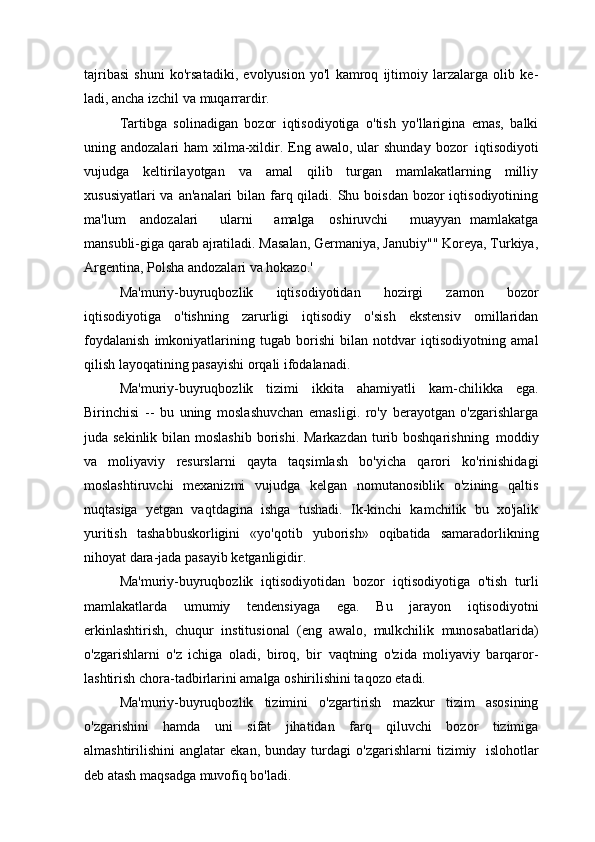 tajribasi   shuni   ko'rsatadiki,   evolyusion   yo'l   kamroq   ijtimoiy   larzalarga   olib   ke-
ladi, ancha izchil va muqarrardir.
Tartibga   solinadigan   bozor   iqtisodiyotiga   o'tish   yo'llarigina   emas,   balki
uning andozalari  ham  xilma-xildir. Eng awalo,  ular  shunday  bozor   iqtisodiyoti
vujudga   keltirilayotgan   va   amal   qilib   turgan   mamlakatlarning   milliy
xususiyatlari  va  an'analari  bilan farq qiladi. Shu boisdan  bozor  iqtisodiyotining
ma'lum  andozalari     ularni     amalga	  oshiruvchi     muayyan   mamlakatga
mansubli-giga qarab ajratiladi. Masalan, Germaniya, Janubiy"" Koreya, Turkiya,
Argentina, Polsha andozalari va hokazo.'
Ma'muriy-buyruqbozlik   iqtisodiyotidan   hozirgi   zamon   bozor
iqtisodiyotiga   o'tishning   zarurligi   iqtisodiy   o'sish   ekstensiv   omillaridan
foydalanish   imkoniyatlarining   tugab   borishi   bilan   notdvar   iqtisodiyotning   amal
qilish layoqatining pasayishi orqali ifodalanadi.
Ma'muriy-buyruqbozlik   tizimi   ikkita   ahamiyatli   kam-chilikka   ega.
Birinchisi   --   bu   uning   moslashuvchan   emasligi.   ro'y   berayotgan   o'zgarishlarga
juda sekinlik bilan moslashib  borishi. Markazdan  turib boshqarishning   moddiy
va   moliyaviy   resurslarni   qayta   taqsimlash   bo'yicha   qarori   ko'rinishidagi
moslashtiruvchi   mexanizmi   vujudga   kelgan   nomutanosiblik   o'zining   qaltis
nuqtasiga   yetgan   vaqtdagina   ishga   tushadi.   Ik-kinchi   kamchilik   bu   xo'jalik
yuritish   tashabbuskorligini   «yo'qotib   yuborish»   oqibatida   samaradorlikning
nihoyat dara-jada pasayib ketganligidir.
Ma'muriy-buyruqbozlik   iqtisodiyotidan   bozor   iqtisodiyotiga   o'tish   turli
mamlakatlarda   umumiy   tendensiyaga   ega.   Bu   jarayon   iqtisodiyotni
erkinlashtirish,   chuqur   institusional   (eng   awalo,   mulkchilik   munosabatlarida)
o'zgarishlarni   o'z   ichiga   oladi,   biroq,   bir   vaqtning   o'zida   moliyaviy   barqaror-
lashtirish chora-tadbirlarini amalga oshirilishini taqozo etadi.
Ma'muriy-buyruqbozlik   tizimini   o'zgartirish   mazkur   tizim   asosining
o'zgarishini   hamda   uni   sifat   jihatidan   farq   qiluvchi   bozor   tizimiga
almashtirilishini   anglatar   ekan,   bunday   turdagi   o'zgarishlarni   tizimiy   islohotlar
deb atash maqsadga muvofiq bo'ladi. 