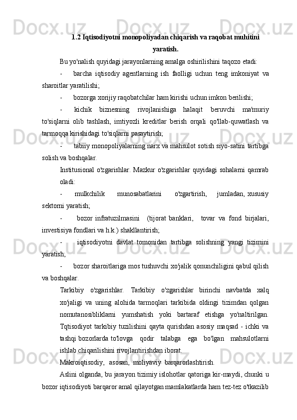 1.2 Iqtisodiyotni   monopoliyadan   chiqarish   va   raqobat   muhitini
yaratish.
Bu   yo'nalish   quyidagi   jarayonlarning   amalga   oshirilishini   taqozo   etadi:
- barcha   iqtisodiy   agentlarning   ish   faolligi   uchun   teng   imkoniyat   va
sharoitlar yaratilishi;
- bozorga   xorijiy   raqobatchilar   ham   kirishi   uchun   imkon   berilishi;
- kichik   biznesning   rivojlanishiga   halaqit   beruvchi   ma'muriy
to'siqlarni   olib   tashlash,   imtiyozli   kreditlar   berish   orqali   qo'llab-quwatlash   va
tarmoqqa kirishidagi to'siqlarni pasaytirish;
- tabiiy monopoliyalarning narx va mahsulot sotish siyo-satini tartibga
solish va boshqalar.
Institusional   o'zgarishlar.   Mazkur   o'zgarishlar   quyidagi   sohalarni   qamrab
oladi:
- mulkchilik munosabatlarini o'zgartirish, jumladan,   xususiy
sektorni yaratish;
- bozor   infratuzilmasini (tijorat   banklari, tovar   va   fond   birjalari,
investisiya fondlari va h.k.) shakllantirish;
- iqtisodiyotni   davlat   tomonidan   tartibga   solishning   yangi   tizimini
yaratish;
- bozor   sharoitlariga   mos   tushuvchi   xo'jalik   qonunchiligini   qabul   qilish
va boshqalar.
Tarkibiy   o'zgarishlar.   Tarkibiy   o'zgarishlar   birinchi   navbatda   xalq
xo'jaligi   va   uning   alohida   tarmoqlari   tarkibida   oldingi   tizimdan   qolgan
nomutanosibliklarni   yumshatish   yoki   bartaraf   etishga   yo'naltirilgan.
Tqtisodiyot   tarkibiy   tuzilishini   qayta   qurishdan   asosiy   maqsad   -   ichki   va
tashqi bozorlarda to'lovga     qodir     talabga     ega     bo'lgan     mahsulotlarni
ishlab chiqarilishini rivojlantirishdan iborat.
Makroiqtisodiy,     asosan,   moliyaviy   barqarorlashtirish.
Aslini olganda, bu jarayon tizimiy   islohotlar qatoriga kir-maydi, chunki u
bozor iqtisodiyoti barqaror amal qilayotgan mamlakatlarda ham tez-tez o'tkazilib 