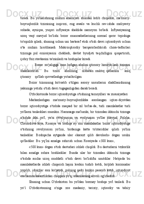 turadi.   Bu   yo'nalishning   muhim   ahamiyati   shundan   kelib   chiqadiki,   ma'muriy-
buyruqbozlik   tizimining   inqirozi,   eng   awalo   va   kuchli   rav-ishda   moliyaviy
sohada,   ayniqsa,   yuqori   inflyasiya   shaklida   namoyon   bo'ladi.   Inflyasiyaning
uzoq   vaqt   mavjud   bo'lishi   bozor   munosabatlarining   normal   qaror   topishiga
to'sqinlik qiladi, shuning uchun uni bartaraf etish o'tish davri iqtisodiyoti uchun
o'ta   muhim   hisoblanadi.   Makroiqtisodiy   barqarorlashtirish   chora-tadbirlari
tizimiga   pul   emissiyasini   cheklash,   davlat   byudjeti   taqchilligini   qisqartirish,
ijobiy foiz stavkasini ta'minlash va boshqalar kiradi.
                    Bozor   xo'jaligiga   mos   bo'lgan   aholini   ijtimoiy   himoya-lash   tizimini
shakllantirish.     Bu     tizim     aholining     nisbatan   muhtoj   qatlamini    aniq
ijtimoiy     qo'llab-quvvatlashga yo'naltirilgan.
Bozor   tizimining   ko'rsatib   o'tilgan   asosiy   unsurlarini   shakllanishining
yakuniga yetishi o'tish davri tugaganligidan darak beradi.
O'zbckistonda   bozor   iqtisodiyotiga   o'tishning   tamoyillari   va  xususiyatlari
Markazlashgan   ma'muriy-buyruqbozlikka   asoslangan   iqtiso-diyotdan
bozor   iqtisodiyotiga   o'tishda   maqsad   bir   xil   bo'lsa-da,   turli   mamlakatlar   turli
yo'llarni tanlashlari mumkin. Hammaga ma'lumki, bir tizimdan ikkinchi tizimga
o'tishda   ikki   yo'l,   ya'ni   revolyusion   va   evolyusion   yo'llar   mavjud.   Polsha,
Chexoslova-kiya,   Rossiya   va   boshqa   ay   rim   mamlakatlar   bozor   iqtisodiyotiga
o'tishning   revolyusion   yo'lini,   birdaniga   katta   to'ntarishlar   qilish   yo'lini
tanladilar.   Boshqacha   aytganda   ular   «karaxt   qilib   davolash»   degan   usulni
qo'lladilar.   Bu   yq'Ini   amalga   oshirish   uchun   Rossiyada   «300   kun»,
«500 kun» degan o'tish dasturlari ishlab chiqildi. Bu dasturlarni tezkorlik
bilan   amalga   oshira   boshladilar.   Bunda   ular   bir   tizimdan   ikkinchi   tizimga
o'tishda   ancha   uzoq   muddatli   o'tish   davri   bo'lishfni   unutdilar.   Natijada   bu
mamlakatlarda   ishlab   chiqarish   hajmi   keskin   tushib   ketdi,   ko'plab   korxonalar
yopilib,   ishsizlar   soni   ko'paydi,   pulning   qadri   keskin   pasayib   ketdi,   iqtisodiyot
esa hamon karaxtlikdan chiqqani yo'q, odamlarning ahvoli og'irlashdi.
Shuning   uchun   O'zbekiston   bu   yo'ldan   bormay   boshqa   yo'l   tanladi.   Bu
yo'1   O'zbekistonning   o'ziga   xos   madaniy,   tarixiy,   iqtisodiy   va   tabiiy 