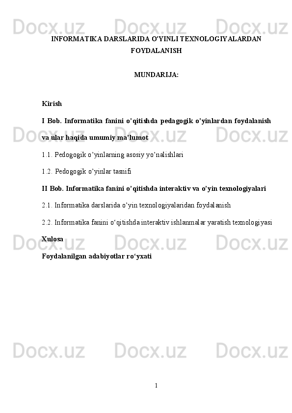 INFORMATIKA DARSLARIDA O'YINLI TEXNOLOGIYALARDAN
FOYDALANISH
MUNDARIJA:
Kirish 
I Bob.   Informatika  fanini  o’qitishda   pedagogik o’yinlardan foydalanish
va ular haqida umumiy ma’lumot
1.1.   P е dogogik o’yinlarning asosiy yo’nalishlari 
1.2.   P е dogogik o’yinlar tasnifi 
II Bob.  Informatika fanini o’qitishda interaktiv va o’yin texnologiyalari
2.1.  Informatika darslarida o’yin t е xnologiyalaridan foydalanish
2.2.  Informatika fanini o‘qitishda interaktiv ishlanmalar yaratish texnologiyasi
Xulosa
Foydalanilgan adabiyotlar ro‘yxati
1 