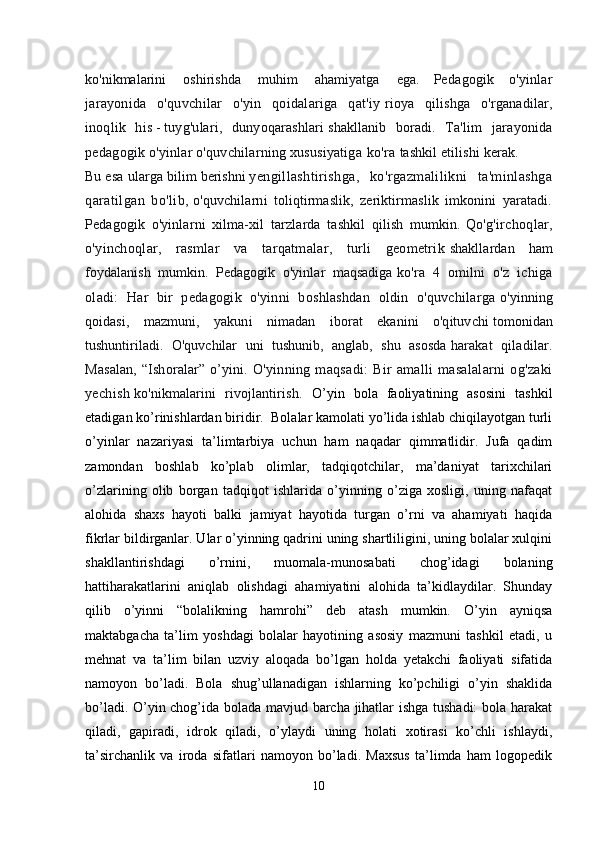 ko'nikmalarini     oshirishda     muhim     ahamiyatga     ega.   Pedagogik   o'yinlar
jarayonida   o'quvchilar   o'yin   qoidalariga   qat'iy   rioya   qilishga   o'rganadilar,
inoqlik   his   -   tuyg'ulari,   dunyoqarashlari   shakllanib   boradi.   Ta'lim   jarayonida
pedagogik o'yinlar o'quvchilarning xususiyatiga   ko'ra   tashkil   etilishi kerak.    
Bu   esa   ularga   bilim   berishni   yengillashtirishga,   ko'rgazmalilikni   ta'minlashga
qaratilgan   bo'lib,   o'quvchilarni   toliqtirmaslik,   zeriktirmaslik   imkonini   yaratadi.
Pedagogik   o'yinlarni   xilma-xil   tarzlarda   tashkil   qilish   mumkin.   Qo'g'irchoqlar,
o'yinchoqlar,   rasmlar   va   tarqatmalar,   turli   geometrik   shakllardan   ham
foydalanish   mumkin.   Pedagogik   o'yinlar   maqsadiga   ko'ra   4   omilni   o'z   ichiga
oladi:   Har   bir   pedagogik   o'yinni   boshlashdan   oldin   o'quvchilarga   o'yinning
qoidasi,   mazmuni,   yakuni   nimadan   iborat   ekanini   o'qituvchi   tomonidan
tushuntiriladi.   O'quvchilar   uni   tushunib,   anglab,   shu   asosda   harakat   qiladilar.
Masalan,  “Ishoralar” o’yini.   O'yinning  maqsadi:   Bir   amalli   masalalarni   og'zaki
yechish   ko'nikmalarini   rivojlantirish.   O’yin   bola   faoliyatining   asosini   tashkil
etadigan ko’rinishlardan biridir.  Bolalar kamolati yo’lida ishlab chiqilayotgan turli
o’yinlar   nazariyasi   ta’lim tarbiya   uchun   ham   naqadar   qimmatlidir.   Jufa   qadim
zamondan   boshlab   ko’plab   olimlar,   tadqiqotchilar,   ma’daniyat   tarixchilari
o’zlarining   olib   borgan   tadqiqot   ishlarida   o’yinning   o’ziga   xosligi,   uning   nafaqat
alohida   shaxs   hayoti   balki   jamiyat   hayotida   turgan   o’rni   va   ahamiyati   haqida
fikrlar bildirganlar. Ular o’yinning qadrini uning shartliligini, uning bolalar xulqini
shakllantirishdagi   o’rnini,   muomala-munosabati   chog’idagi   bolaning
hatti harakatlarini   aniqlab   olishdagi   ahamiyatini   alohida   ta’kidlaydilar.   Shunday
qilib   o’yinni   “bolalikning   hamrohi”   deb   atash   mumkin.   O’yin   ayniqsa
maktabgacha   ta’lim   yoshdagi   bolalar   hayotining   asosiy   mazmuni   tashkil   etadi,   u
mehnat   va   ta’lim   bilan   uzviy   aloqada   bo’lgan   holda   yetakchi   faoliyati   sifatida
namoyon   bo’ladi.   Bola   shug’ullanadigan   ishlarning   ko’pchiligi   o’yin   shaklida
bo’ladi. O’yin chog’ida bolada mavjud barcha jihatlar ishga tushadi:  bola harakat
qiladi,   gapiradi,   idrok   qiladi,   o’ylaydi   uning   holati   xotirasi   ko’chli   ishlaydi,
ta’sirchanlik   va   iroda   sifatlari   namoyon   bo’ladi.   Maxsus   ta’limda   ham   logopedik
10 