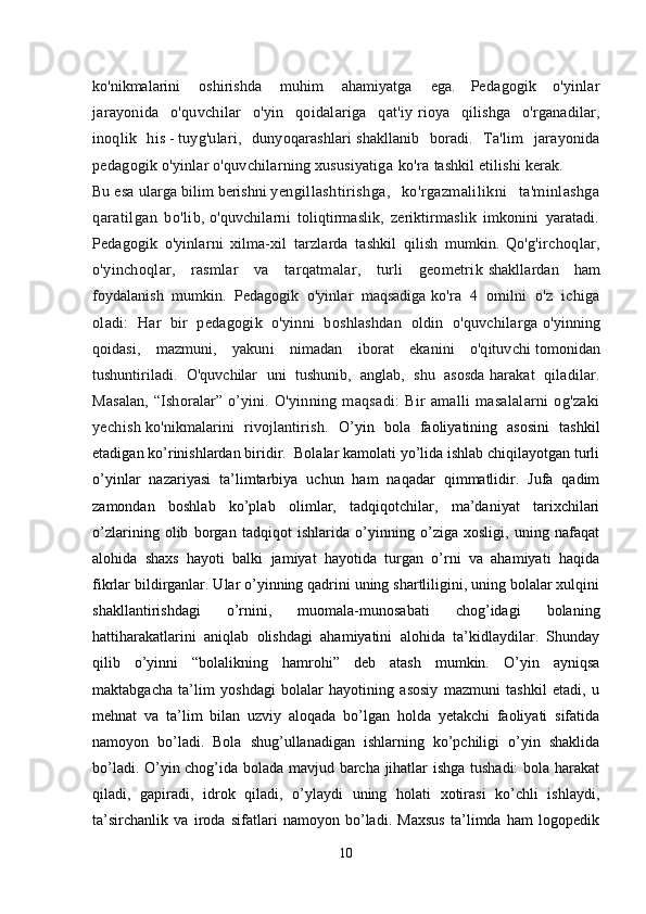 ko'nikmalarini     oshirishda     muhim     ahamiyatga     ega.   Pedagogik   o'yinlar
jarayonida   o'quvchilar   o'yin   qoidalariga   qat'iy   rioya   qilishga   o'rganadilar,
inoqlik   his   -   tuyg'ulari,   dunyoqarashlari   shakllanib   boradi.   Ta'lim   jarayonida
pedagogik o'yinlar o'quvchilarning xususiyatiga   ko'ra   tashkil   etilishi kerak.    
Bu   esa   ularga   bilim   berishni   yengillashtirishga,   ko'rgazmalilikni   ta'minlashga
qaratilgan   bo'lib,   o'quvchilarni   toliqtirmaslik,   zeriktirmaslik   imkonini   yaratadi.
Pedagogik   o'yinlarni   xilma-xil   tarzlarda   tashkil   qilish   mumkin.   Qo'g'irchoqlar,
o'yinchoqlar,   rasmlar   va   tarqatmalar,   turli   geometrik   shakllardan   ham
foydalanish   mumkin.   Pedagogik   o'yinlar   maqsadiga   ko'ra   4   omilni   o'z   ichiga
oladi:   Har   bir   pedagogik   o'yinni   boshlashdan   oldin   o'quvchilarga   o'yinning
qoidasi,   mazmuni,   yakuni   nimadan   iborat   ekanini   o'qituvchi   tomonidan
tushuntiriladi.   O'quvchilar   uni   tushunib,   anglab,   shu   asosda   harakat   qiladilar.
Masalan,  “Ishoralar” o’yini.   O'yinning  maqsadi:   Bir   amalli   masalalarni   og'zaki
yechish   ko'nikmalarini   rivojlantirish.   O’yin   bola   faoliyatining   asosini   tashkil
etadigan ko’rinishlardan biridir.  Bolalar kamolati yo’lida ishlab chiqilayotgan turli
o’yinlar   nazariyasi   ta’lim tarbiya   uchun   ham   naqadar   qimmatlidir.   Jufa   qadim
zamondan   boshlab   ko’plab   olimlar,   tadqiqotchilar,   ma’daniyat   tarixchilari
o’zlarining   olib   borgan   tadqiqot   ishlarida   o’yinning   o’ziga   xosligi,   uning   nafaqat
alohida   shaxs   hayoti   balki   jamiyat   hayotida   turgan   o’rni   va   ahamiyati   haqida
fikrlar bildirganlar. Ular o’yinning qadrini uning shartliligini, uning bolalar xulqini
shakllantirishdagi   o’rnini,   muomala-munosabati   chog’idagi   bolaning
hatti harakatlarini   aniqlab   olishdagi   ahamiyatini   alohida   ta’kidlaydilar.   Shunday
qilib   o’yinni   “bolalikning   hamrohi”   deb   atash   mumkin.   O’yin   ayniqsa
maktabgacha   ta’lim   yoshdagi   bolalar   hayotining   asosiy   mazmuni   tashkil   etadi,   u
mehnat   va   ta’lim   bilan   uzviy   aloqada   bo’lgan   holda   yetakchi   faoliyati   sifatida
namoyon   bo’ladi.   Bola   shug’ullanadigan   ishlarning   ko’pchiligi   o’yin   shaklida
bo’ladi. O’yin chog’ida bolada mavjud barcha jihatlar ishga tushadi:  bola harakat
qiladi,   gapiradi,   idrok   qiladi,   o’ylaydi   uning   holati   xotirasi   ko’chli   ishlaydi,
ta’sirchanlik   va   iroda   sifatlari   namoyon   bo’ladi.   Maxsus   ta’limda   ham   logopedik
10