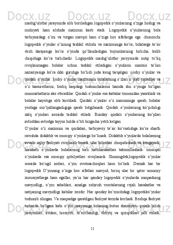 mashg’ulotlar jarayonida olib boriladigan logopedik o’yinlarning o’ziga hosligi va
mohiyati   ham   alohida   mazmun   kasb   etadi.   Logopedik   o’yinlarning   bola
tarbiyasidagi   o’rni   va   tutgan   mavqei   ham   o’ziga   hos   sifatlarga   ega.   chunonchi
logopedik   o’yinlar   o’zining   tashkil   etilishi   va   mazmuniga   ko’ra,   bolalarga   ta’sir
etish   darajasiga   ko’ra   o’yinda   qo’llaniladigan   buyumlarning   turlicha,   kelib
chiqishiga   ko’ra   turlichadir.   Logopedik   mashg’ulotlar   jaroyonida   nutqi   to’liq
rivojlanmagan   bolalar   uchun   tashkil   etiladigan   o’yinlarni   maxsus   ta’lim
nazariyasiga   ko’ra   ikki   guruhga   bo’lish   juda   keng   tarqalgan:   ijodiy   o’yinlar   va
qoidali o’yinlar. Ijodiy o’yinlar mazmunini bolalarning o’zlari o’ylab topadilar va
o’z   taasurotlarini,   borliq   haqidagi   tushunchalarini   hamda   shu   o’yinga   bo’lgan
munosabatlarni aks ettiradilar. Qoidali o’yinlar esa kattalar tomonidan yaratiladi va
bolalar   hayotiga   olib   kiritiladi.   Qoidali   o’yinlar   o’z   mazmuniga   qarab,   bolalar
yoshiga   mo’ljallanganligiga   qarab   belgilanadi.   Qoidali   o’yinlarning   ko’pchiligi
xalq   o’yinlari   asosida   tashkil   etiladi.   Bunday   qoidali   o’yinlarning   ko’plari
avloddan-avlodga tayyor holda o’tib bizgacha yetib kelgan. 
O’yinlar   o’z   mazmuni   va   qoidalari,   tarbiyaviy   ta’sir   ko’rsatishga   ko’ra   shartli
ravishda didaktik va musiqiy o’yinlarga bo’linadi. Didaktik o’yinlarda bolalarning
avvalo aqliy faoliyati rivojlanib boradi, ular bilimlari chuqurlashadi va kengayadi;
harakatli   o’yinlarda   bolalarning   turli   hatti harakatlari   takomillashadi:   musiqali
o’yinlarda   esa   musiqiy   qobilyatlari   rivojlanadi.   Shuningdek,logopedik   o’yinlar
orasida   ko’ngil   asrlari,   o’yin   ovutmachoqlari   ham   bo’ladi.   Demak   har   bir
logopedik   O’yinning   o’ziga   hos   sifatlari   mavjud,   biroq   ular   bir   qator   umumiy
xususiyatlarga   ham   egallar,   ya’ni   har   qanday   logopedik   o’yinlarda   maqsadning
mavjudligi,   o’yin   sabablari,   amalga   oshirish   vositalarning   rejali   harakatlar   va
natijaning   mavjudligi   kabilar   xosdir.   Har   qanday   ko’rinishdagi   logopediko’yinlar
tushunib olingan. Va maqsadga qaratilgan faoliyat tarzida kechadi. Boshqa faoliyat
turlarida   bo’lgani   kabi   o’yin   jarayoniga   bolaning   butun   shaxsiyati-   psixik   bilish
jarayonlari,   irodasi,   hissiyoti,   ta’sirchanligi,   ehtiyoj   va   qiziqishlari   jalb   etiladi;
11 