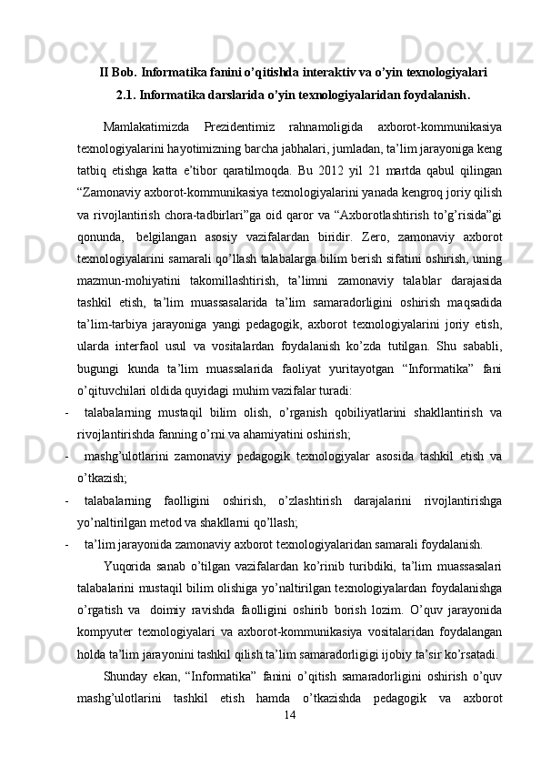 II Bob.  Informatika fanini o’qitishda interaktiv va o’yin texnologiyalari
2.1.  Informatika darslarida o’yin t е xnologiyalaridan foydalanish .
Mamlakatimizda   Prezidentimiz   rahnamoligida   axborot-kommunikasiya
texnologiyalarini hayotimizning barcha jabhalari, jumladan, ta’lim jarayoniga keng
tatbiq   etishga   katta   e’tibor   qaratilmoqda.   Bu   2012   yil   21   martda   qabul   qilingan
“Zamonaviy axborot-kommunikasiya texnologiyalarini yanada kengroq joriy qilish
va  rivojlantirish   chora-tadbirlari”ga   oid  qaror   va   “Axborotlashtirish   to’g’risida”gi
qonunda,     belgilangan   asosiy   vazifalardan   biridir.   Zero,   zamonaviy   axborot
texnologiyalarini samarali qo’llash talabalarga bilim berish sifatini oshirish, uning
mazmun-mohiyatini   takomillashtirish,   ta’limni   zamonaviy   talablar   darajasida
tashkil   etish,   ta’lim   muassasalarida   ta’lim   samaradorligini   oshirish   maqsadida
ta’lim-tarbiya   jarayoniga   yangi   pedagogik,   axborot   texnologiyalarini   joriy   etish,
ularda   interfaol   usul   va   vositalardan   foydalanish   ko’zda   tutilgan.   Shu   sababli,
bugungi   kunda   ta’lim   muassalarida   faoliyat   yuritayotgan   “Informatika”   fani
o’qituvchilari oldida quyidagi muhim vazifalar turadi:
-           talabalarning   mustaqil   bilim   olish,   o’rganish   qobiliyatlarini   shakllantirish   va
rivojlantirishda fanning o’rni va ahamiyatini oshirish;
-           mashg’ulotlarini   zamonaviy   pedagogik   texnologiyalar   asosida   tashkil   etish   va
o’tkazish;
-           talabalarning   faolligini   oshirish,   o’zlashtirish   darajalarini   rivojlantirishga
yo’naltirilgan metod va shakllarni qo’llash;
-           t a’lim jarayonida zamonaviy axborot texnologiyalaridan samarali foydalanish.
Yuqorida   sanab   o’tilgan   vazifalardan   ko’rinib   turibdiki,   ta’lim   muassasalari
talabalarini mustaqil bilim olishiga yo’naltirilgan texnologiyalardan foydalanishga
o’rgatish   va     doimiy   ravishda   faolligini   oshirib   borish   lozim.   O’quv   jarayonida
kompyuter   texnologiyalari   va   axborot-kommunikasiya   vositalaridan   foydalangan
holda ta’lim jarayonini tashkil qilish ta’lim samaradorligigi ijobiy ta’sir ko’rsatadi.
Shunday   ekan,   “Informatika”   fanini   o’qitish   samaradorligini   oshirish   o’quv
mashg’ulotlarini   tashkil   etish   hamda   o’tkazishda   pedagogik   va   axborot
14