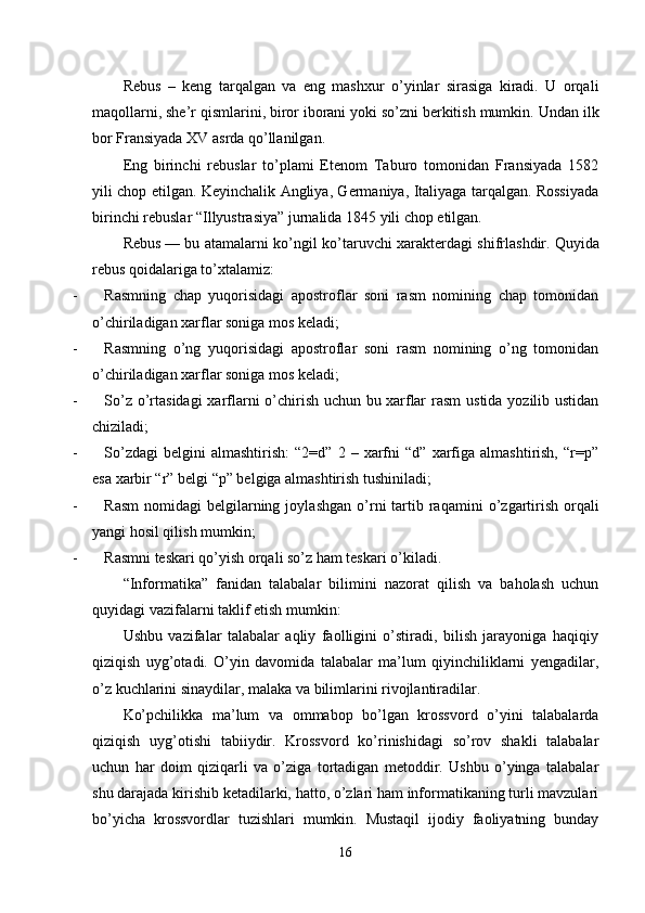 Rebus   –   keng   tarqalgan   va   eng   mashxur   o’yinlar   sirasiga   kiradi.   U   orqali
maqollarni, she’r qismlarini, biror iborani yoki so’zni berkitish mumkin.   Undan ilk
bor Fransiyada XV asrda qo’llanilgan.
Eng   birinchi   rebuslar   to’plami   Etenom   Taburo   tomonidan   Fransiyada   1582
yili chop etilgan. Keyinchalik Angliya, Germaniya, Italiyaga tarqalgan. Rossiyada
birinchi rebuslar “Illyustrasiya” jurnalida 1845 yili chop etilgan.
Rebus   — bu atamalarni ko’ngil ko’taruvchi xarakterdagi shifrlashdir.   Quyida
rebus qoidalariga to’xtalamiz :
-               Rasmning   chap   yuqorisidagi   apostroflar   soni   rasm   nomining   chap   tomonidan
o’chiriladigan xarflar soniga mos keladi ;
-               Rasmning   o’ng   yuqorisidagi   apostroflar   soni   rasm   nomining   o’ng   tomonidan
o’chiriladigan xarflar soniga mos keladi ;
-               So’z o’rtasidagi  xarflarni  o’chirish uchun bu   xarf lar  rasm  ustida yozilib ustidan
chiziladi ;
-               So’zdagi   belgini   almashtirish:   “2=d”   2   –  xarfni   “d”   xarfiga   almashtirish,   “r=p”
esa xarbir “r” belgi “p” belgiga almashtirish tushiniladi ;
-               Rasm  nomidagi   belgilarning  joyla shgan  o’rni   tartib  raqami ni  o’zgartirish  orqali
yangi hosil qilish mumkin ;
-               Rasmni teskari qo’yish orqali so’z ham teskari o’kiladi.
“Informatika”   fanidan   talabalar   bilimini   nazorat   qilish   va   baholash   uchun
quyidagi vazifalarni taklif etish mumkin:
Ushbu   vazifalar   talabalar   aqliy   faolligini   o’stiradi,   bilish   jarayoniga   haqiqiy
qiziqish   uyg’otadi.   O’yin   davomida   talabalar   ma’lum   qiyinchiliklarni   yengadilar,
o’z kuchlarini sinaydilar, malaka va bilimlarini rivojlantiradilar.
Ko’pchilikka   ma’lum   va   ommabop   bo’lgan   krossvord   o’yini   talabalarda
qiziqish   uyg’otishi   tabiiydir.   Krossvord   ko’rinishidagi   so’rov   shakli   talabalar
uchun   har   doim   qiziqarli   va   o’ziga   tortadigan   metoddir.   Ushbu   o’yinga   talabalar
shu darajada kirishib ketadilarki, hatto, o’zlari ham informatikaning turli mavzulari
bo’yicha   krossvordlar   tuzishlari   mumkin.   Mustaqil   ijodiy   faoliyatning   bunday
16