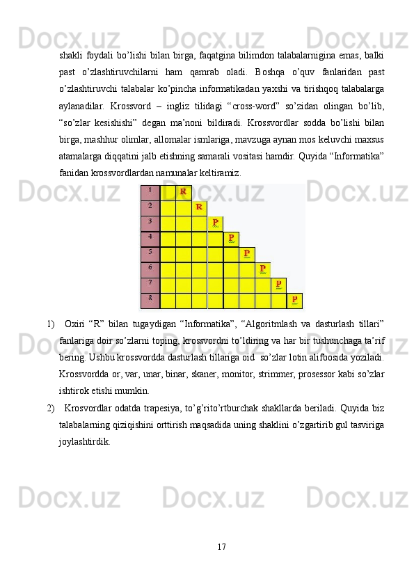 shakli   foydali   bo’lishi   bilan   birga,   faqatgina  bilimdon  talabalarnigina   emas,   balki
past   o’zlashtiruvchilarni   ham   qamrab   oladi.   Boshqa   o’quv   fanlaridan   past
o’zlashtiruvchi  talabalar ko’pincha informatikadan yaxshi va tirishqoq talabalarga
aylanadilar.   Krossvord   –   ingliz   tilidagi   “cross-word”   so’zidan   olingan   bo’lib,
“so’zlar   kesishishi”   degan   ma’noni   bildiradi.   Krossvordlar   sodda   bo’lishi   bilan
birga, mashhur olimlar, allomalar ismlariga, mavzuga aynan mos keluvchi maxsus
atamalarga diqqatini jalb etishning samarali vositasi hamdir. Quyida “Informatika”
fanidan krossvordlardan namunalar keltiramiz.
1)         Oxiri   “R”   bilan   tugaydigan   “Informatika”,   “Algoritmlash   va   dasturlash   tillari”
fanlariga doir so’zlarni toping, krossvordni to’ldiring va har bir tushunchaga ta’rif
bering. Ushbu krossvordda dasturlash tillariga oid    so’zlar lotin alifbosida yoziladi.
Krossvordda or, var, unar, binar, skaner, monitor, strimmer, prosessor kabi so’zlar
ishtirok etishi mumkin.
2)         Krosvordlar  odatda trapesiya, to’g’rito’rtburchak shakllarda beriladi. Quyida biz
talabalarning qiziqishini orttirish maqsadida uning shaklini o’zgartirib gul tasviriga
joylashtirdik.
17 