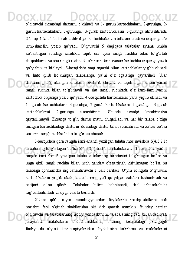 o’qituvchi   ekrandagi   dasturni   o’chiradi   va   1-   guruh   kartochkalarni   2-guruhga,   2-
guruh   kartochkalarni   3-guruhga,     3-guruh   kartochkalarni   1-guruhga   almashtiradi.
2-bosqichda talabalar almashtirilgan kartochkalardan bittasini oladi va orqasiga o’z
ismi-sharifini   yozib   qo’yadi.   O’qituvchi   5   daqiqada   talabalar   aylana   ichida
ko’rsatilgan   sondagi   xatolikni   topib   uni   qora   rangli   ruchka   bilan   to’g’irlab
chiqishlarini va shu rangli ruchkada o’z ismi-familiyasini kartochka orqasiga yozib
qo’yishini   ta’kidlaydi.   3-bosqichda   vaqt   tugashi   bilan   kartochkalar   yig’ib   olinadi
va   hato   qilib   ko’chirgan   talabalarga,   ya’ni   o’z   egalariga   qaytariladi.   Ular
dasturning   to’g’irlangan   xatolarni   tekshirib   chiqadi   va   topilmagan   xatoni   yashil
rangli   ruchka   bilan   to’g’irlaydi   va   shu   rangli   ruchkada   o’z   ismi-familiyasini
kartochka orqasiga yozib qo’yadi. 4-bosqichda kartochkalar yana yig’ib olinadi va
1-   guruh   kartochkalarni   3-guruhga,   2-guruh   kartochkalarni   1-guruhga,     3-guruh
kartochkalarni   2-guruhga   almashtiradi.   Shunda   avvalgi   kombinasiya
qaytarilmaydi.   Ekranga   to’g’ri   dastur   matni   chiqariladi   va   har   bir   talaba   o’ziga
tushgan kartochkadagi dasturni ekrandagi dastur bilan solishtiradi va xatosi bo’lsa
uni qizil rangli ruchka bilan to’g’irlab chiqadi.
2-bosqichda qora rangda ismi-sharifi yozilgan talaba mos ravishda 5(4,3,2,1)
ta xatoning to’g’irlagan bo’lsa 5(4,3,2,1) ball bilan baholanadi. 3-bosqichda yashil
rangda   ismi-sharifi   yozilgan   talaba   xatolarning   birortasini   to’g’irlagan   bo’lsa   va
unga   qizil   rangli   ruchka   bilan   hech   qanday   o’zgartirish   kiritilmagan   bo’lsa   bu
talabaga   qo’shimcha   rag’batlantiruvchi   1   ball   beriladi.   O’yin   so’ngida   o’qituvchi
kartochkalarni   yig’ib   oladi,   talabalarning   yo’l   qo’yilgan   xatolari   tushuntiradi   va
natijani   e’lon   qiladi.   Talabalar   bilimi   baholanadi,   faol   ishtirokchilar
rag’batlantiriladi va uyga vazifa beriladi.          
Xulosa   qilib,   o’yin   texnologiyalardan   foydalanib   mashg’ulotlarni   olib
borishni   faol   o’qitish   shakllaridan   biri   deb   qarash   mumkin.   Bunday   darslar
o’qituvchi   va talabalarning  ijodiy yondashuvini,  talabalarning  faol   bilish  faoliyati
jarayonida   malakalarni   o’zlashtirishlarini,   o’zining   kelajakdagi   pedagogik
faoliyatida   o’yinli     texnologiyalaridan   foydalanish   ko’nikma   va   malakalarini
20