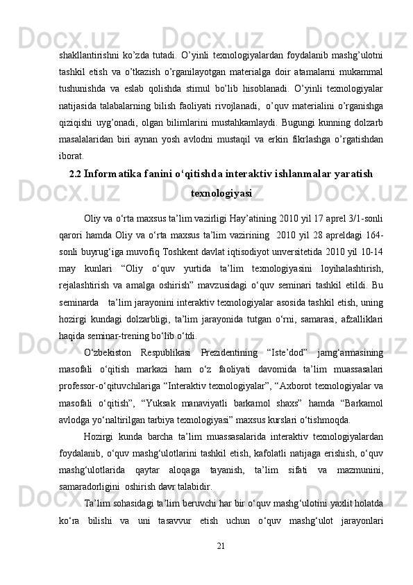 shakllantirishni   ko’zda   tutadi.   O’yinli   texnologiyalardan   foydalanib   mashg’ulotni
tashkil   etish   va   o’tkazish   o’rganilayotgan   materialga   doir   atamalarni   mukammal
tushunishda   va   eslab   qolishda   stimul   bo’lib   hisoblanadi.   O’yinli   texnologiyalar
natijasida   talabalarning   bilish   faoliyati   rivojlanadi,     o’quv   materialini   o’rganishga
qiziqishi   uyg’onadi,   olgan   bilimlarini   mustahkamlaydi.   Bugungi   kunning   dolzarb
masalalaridan   biri   aynan   yosh   avlodni   mustaqil   va   erkin   fikrlashga   o’rgatishdan
iborat.
2.2  Informatika fanini o‘qitishda interaktiv ishlanmalar yaratish
texnologiyasi  
Oliy va o ‘ rta maxsus ta’lim vazirligi Hay’atining 2010 yil 17 aprel 3/1-sonli
qarori   hamda  Oliy   va  o ‘ rta   maxsus   ta’lim   vazirining     2010   yil   28  apreldagi   164-
sonli buyrug ‘ iga muvofiq Toshkent davlat iqtisodiyot unversitetida 2010 yil 10-14
may   kunlari   “Oliy   o ‘ quv   yurtida   ta’lim   texnologiyasini   loyihalashtirish,
rejalashtirish   va   amalga   oshirish”   mavzusidagi   o‘quv   seminari   tashkil   etildi.   Bu
seminarda     ta’lim jarayonini interaktiv texnologiyalar asosida tashkil etish, uning
hozirgi   kundagi   dolzarbligi,   ta’lim   jarayonida   tutgan   o‘rni,   samarasi,   afzalliklari
haqida seminar-trening bo‘lib o‘tdi.
O‘zbekiston   Respublikasi   Prezidentining   “Iste’dod”   jamg‘armasining
masofali   o ‘ qitish   markazi   ham   o‘z   faoliyati   davomida   ta’lim   muassasalari
professor-o‘qituvchilariga   “Interaktiv texnologiyalar”, “Axborot texnologiyalar va
masofali   o‘qitish”,   “Yuksak   manaviyatli   barkamol   shaxs”   hamda   “Barkamol
avlodga yo‘naltirilgan tarbiya texnologiyasi” maxsus kurslari o‘tishmoqda. 
Hozirgi   kunda   barcha   ta’lim   muassasalarida   interaktiv   texnologiyalardan
foydalanib,   o‘quv   mashg‘ulotlarini   tashkil   etish,   kafolatli   natijaga   erishish,   o‘quv
mashg‘ulotlarida   qaytar   aloqaga   tayanish,   ta’lim   sifati   va   mazmunini,
samaradorligini  oshirish davr talabidir.
Ta’lim sohasidagi ta’lim beruvchi har bir o ‘ quv mashg ‘ ulotini yaxlit holatda
ko‘ra   bilishi   va   uni   tasavvur   etish   uchun   o ‘ quv   mashg ‘ ulot   jarayonlari
21 