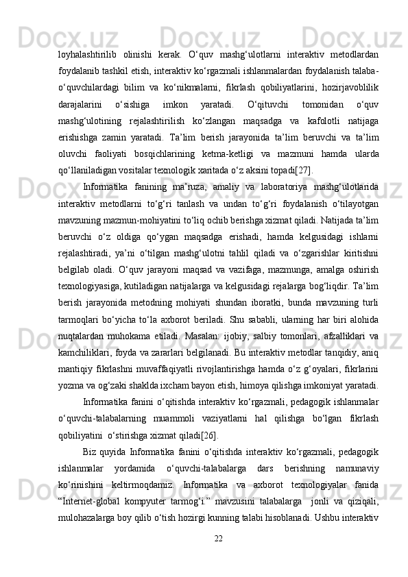 loyhalashtirilib   olinishi   kerak.   O‘quv   mashg‘ulotlarni   interaktiv   metodlardan
foydalanib tashkil etish, interaktiv ko‘rgazmali ishlanmalardan foydalanish talaba-
o‘quvchilardagi   bilim   va   ko‘nikmalarni,   fikrlash   qobiliyatlarini,   hozirjavoblilik
darajalarini   o‘sishiga   imkon   yaratadi.   O‘qituvchi   tomonidan   o‘quv
mashg‘ulotining   rejalashtirilish   ko‘zlangan   maqsadga   va   kafolotli   natijaga
erishishga   zamin   yaratadi.   Ta’lim   berish   jarayonida   ta’lim   beruvchi   va   ta’lim
oluvchi   faoliyati   bos q ichlarining   ketma-ketligi   va   mazmuni   h amda   ularda
qo‘ llaniladigan vositalar  t exnologik xaritada   o‘z aksini topadi[27] .
Informatika   fanining   ma’ruza,   amaliy   va   laboratoriya   mashg‘ulotlarida
interaktiv   metodlarni   to‘g‘ri   tanlash   va   undan   to‘g‘ri   foydalanish   o‘tilayotgan
mavzuning mazmun-mohiyatini to‘liq ochib berishga xizmat qiladi. Natijada ta’lim
beruvchi   o‘z   oldiga   qo‘ygan   maqsadga   erishadi,   hamda   kelgusidagi   ishlarni
rejalashtiradi,   ya’ni   o‘tilgan   mashg‘ulotni   tahlil   qiladi   va   o‘zgarishlar   kiritishni
belgilab   oladi.   O‘quv   jarayoni   maqsad   va   vazifaga,   mazmunga,   amalga   oshirish
texnologiyasiga, kutiladigan natijalarga va kelgusidagi rejalarga bog‘liqdir. Ta’lim
berish   jarayonida   metodning   mohiyati   shundan   iboratki,   bunda   mavzuning   turli
tarmoqlari   bo‘yicha   to‘la   axborot   beriladi.   Shu   sababli,   ularning   har   biri   alohida
nuqtalardan   muhokama   etiladi.   Masalan:   ijobiy,   salbiy   tomonlari,   afzalliklari   va
kamchiliklari, foyda va zararlari belgilanadi. Bu interaktiv metodlar tanqidiy, aniq
mantiqiy   fikrlashni   muvaffaqiyatli   rivojlantirishga   hamda   o‘z   g‘oyalari,   fikrlarini
yozma va og‘zaki shaklda ixcham bayon etish, himoya qilishga imkoniyat yaratadi.
Informatika fanini o‘qitishda interaktiv ko‘rgazmali, pedagogik ishlanmalar
o‘quvchi-talabalarning   muammoli   vaziyatlarni   hal   qilishga   bo‘lgan   fikrlash
qobiliyatini  o‘stirishga xizmat qiladi[26].
Biz   quyida   Informatika   fanini   o‘qitishda   interaktiv   ko‘rgazmali,   pedagogik
ishlanmalar   yordamida   o‘quvchi-talabalarga   dars   berishning   namunaviy
ko‘rinishini   keltirmoqdamiz.   Informatika   va   axborot   texnologiyalar   fanida
“Internet-global   kompyuter   tarmog‘i.”   mavzusini   talabalarga     jonli   va   qiziqali,
mulohazalarga boy qilib o‘tish hozirgi kunning talabi hisoblanadi. Ushbu interaktiv
22 