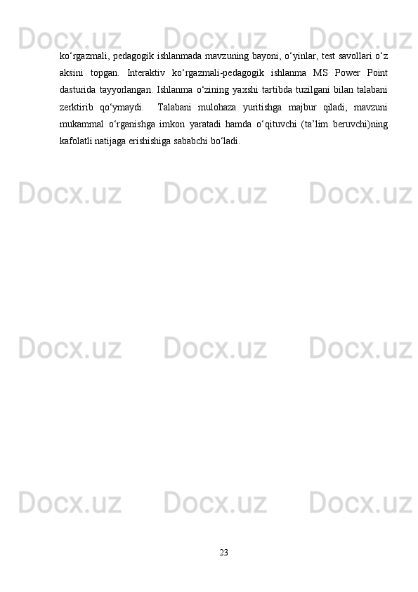 ko‘rgazmali, pedagogik ishlanmada mavzuning bayoni, o‘yinlar, test savollari o‘z
aksini   topgan.   Interaktiv   ko‘rgazmali-pedagogik   ishlanma   MS   Power   Point
dasturida   tayyorlangan.   Ishlanma   o‘zining   yaxshi   tartibda   tuzilgani   bilan   talabani
zerktirib   qo‘ymaydi.     Talabani   mulohaza   yuritishga   majbur   qiladi,   mavzuni
mukammal   o‘rganishga   imkon   yaratadi   hamda   o‘qituvchi   (ta’lim   beruvchi)ning
kafolatli natijaga erishishiga sababchi bo‘ladi. 
23 