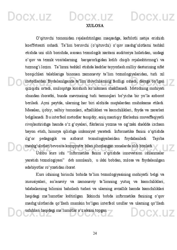 XULOSA
O‘qituvchi   tomonidan   rejalashtirilgan   maqsadga,   kafolotli   natija   erishish
koeffetsenti   oshadi.   Ta’lim   beruvchi   (o‘qituvchi)   o‘quv   mashg‘ulotlarni   tashkil
etishda   uni   olib   borishda,   asosan   texnologik   xaritani   auditoriya   holatidan,   undagi
o‘quv   va   texnik   vositalarning     barqarorligidan   kelib   chiqib   rejalashtirmog‘i   va
tuzmog‘i lozim.    Ta’limni tashkil etishda kadrlar tayyorlash milliy dasturining sifat
bosqichlari   talablariga   binonan   zamonaviy   ta’lim   texnologiyalaridan,   turli   xil
metodlardan foydalanilganda ta’lim oluvchilarning faolligi oshadi, darsga bo‘lgan
qiziqishi  ortadi, muloqotga kirishish ko‘nikmasi  shakllanadi.   Metodning mohiyati
shundan   iboratki,   bunda   mavzuning   turli   tarmoqlari   bo‘yicha   bir   yo‘la   axborot
beriladi.   Ayni   paytda,   ularning   har   biri   alohida   nuqtalardan   muhokama   etiladi.
Masalan,   ijobiy,   salbiy   tomonlari,   afzalliklari   va  kamchiliklari,   foyda   va  zararlari
belgilanadi. Bu interfaol metodlar tanqidiy, aniq mantiqiy fikrlashni muvaffaqiyatli
rivojlantirishga   hamda   o‘z   g‘oyalari,   fikrlarini   yozma   va   og‘zaki   shaklda   ixcham
bayon   etish,   himoya   qilishga   imkoniyat   yaratadi.   Informatika   fanini   o‘qitishda
ilg‘or   pedagogik   va   axborot   texnologiyalaridan   foydalaniladi.   Tajriba
mashg‘ulotlari bevosita kompyuter bilan jihozlangan xonalarda olib boriladi.
Ushbu   kurs   ishi   “Informatika   fanini   o‘qitishda   innovatsion   ishlanmalar
yaratish   texnologiyasi”     deb   nomlanib,     u   ikki   bobdan,   xulosa   va   foydalanilgan
adabiyotlar ro‘yxatidan iborat. 
Kurs   ishining   birinchi   bobida   ta’lim   texnologiyasining   mohiyatli   belgi   va
xususiyalari,   an’anaviy   va   zamonaviy   ta’limning   yutuq   va   kamchiliklari,
talabalarning   bilimini   baholash   turlari   va   ularning   avzallik   hamda   kamchiliklari
haqidagi   ma’lumotlar   keltirilgan.   Ikkinchi   bobda   informatika   fanining   o‘quv
mashg`ulotlarida   qo‘llash   mumkin   bo‘lgan   interfaol   usullar   va   ularning   qo‘llash
uslublari haqidagi ma’lumotlar  o‘z aksini topgan.
24 