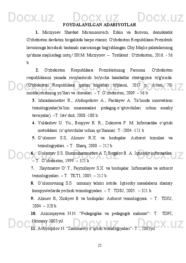 FOYDALANILGAN ADABIYOTLAR
1.   Mirziyoev   Shavkat   Miromonovich.   Erkin   va   farovon,   demokratik
O'zbekiston davlatini birgalikda barpo etamiz. O'zbekiston Respublikasi Prezidenti
lavozimiga kirishish tantanali marosimiga bag'ishlangan Oliy Majlis palatalarining
qo'shma majlisidagi nutq / SH.M. Mirziyoev. –  Toshkent : O'zbekiston, 2016. - 56
b.
2.   O'zbekiston   Respublikasi   Prezidentining   Farmoni.   O'zbekiston
respublikasini   yanada   rivojlantirish   bo'yicha   harakatlar   strategiyasi   to'g'risida.
(O'zbekiston   Respublikasi   qonun   hujjatlari   to'plami,   2017   y.,   6-son,   70-
modda) etishning yo’llari va choralari. – T.:O’zbekiston, 2009. – 56 b.
3.   Ishmuhamedov   R.,   Abduqodirov   A.,   Pardayev   A.   Ta’limda   innovatsion
texnologiyalar(ta’lim   muassasalari   pedagog-o‘qituvchilari   uchun   amaliy
tavsiyalar). –T.:Iste’dod, 2008.-180 b. 
4. Yuldashev   U.   Yu.,   Boqiyev   R.   R.,   Zokirova   F.   M.   Informatika   o‘qitish
metodikasi. (o‘qituvchilar uchun qo‘llanma) .T:-2004.-121 b
5. G‘ ulomov   S.S,   Alimov   R.X .   va   boshqalar.   Axborot   tizimlari   va
texnologiyalari. – T.: Sharq, 2000. – 212 b. 
6. G‘ ulomov S.S. Shermuhammedov A.T, Begalov B. A. Iqtisodiy informatika.
– T.: O ‘ zbekiston, 1999. – 321 b. 
7.   Xayitmatov   O‘.T.,   Fayzullayev   S.X.   va   boshqalar.   Informatika   va   axborot
texnologiyalari. – T.: TKTI, 2005.  – 212 b. 
8. G‘ ulomovning   S.S.     umumiy   tahriri   ostida.   Iqtisodiy   masalalarni   shaxsiy
kompyuterlarda yechish texnologiyalari. – T.: TDIU, 2005.  – 321 b. 
9. Alimov   R,   Xodiyev   B   va   boshqalar.   Axborot   texnologiyasi.   –   T.:   TDIU,
2004. – 320 b. 
10.   Azizxojayeva   N.N.   “Pedagogika   va   pedagogik   mahorat”-   T.:   TDPI,
Nizomiy 2003 yil. 
11. Avliyoqulov N .  “Zamonaviy o‘qitish texnalogiyalari”- T.:, 2001 yil . 
25 