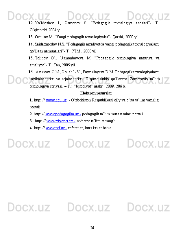 12. Yo‘ldoshev   J.,   Usmonov   S.   “Pedagogik   texnalogiya   asoslari”-   T.:
O‘qituvchi 2004 yil.
13. Ochilov M. “Yangi pedagogik texnalogiyalar”- Qarshi, 2000  yil .
14. Saidaxmedov N.S. “Pedagogik amaliyotda yangi pedagogik texnalogiyalarni
qo‘llash namunalari”- T.: PTM , 2000 yil .
15. Tolipov   O‘.,   Usmonboyeva   M.   “Pedagogik   texnologiya   nazariya   va
amaliyot”- T.: Fan, 2005 yil.
16.  Axunova G.N., Golish L.V., Fayzullayeva D.M. Pedagogik texnalogiyalarni
loyihalashtirish   va   rejalashtirish:   O‘quv-uslubiy   qo‘llanma.   Zamonaviy   ta’lim
texnologiya seriyasi. – T.:  “Iqsodiyot” nashr., 2009. 206 b.
Elektron resurslar
1.   http: //  www.edu.uz . - O‘zbekiston Respublikasi oily va o‘rta ta’lim vazirligi
portali.
2.  http: //  www.pedagogika.uz.-  pedagogik ta’lim muassasalari portali
3.   http: //  www.ziyonet.uz.-  Axborot ta’lim tarmog‘i.
4.   http: //  www.ref.uz.-  referatlar, kurs ishlar banki
                                                                                                                                                           
26 