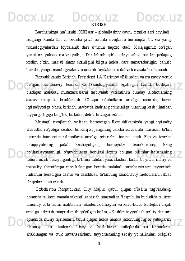 KIRISH
Barchamizga ma’lumki, XXI asr – globallashuv davri, texnika asri deyiladi..
Bugungi   kunda   fan   va   texnika   jadal   suratda   rivojlanib   bormoqda,   bu   esa   yangi
texnologiyalardan   foydalanib   dars   o‘tishni   taqozo   etadi.   Kelajagimiz   bo‘lgan
yoshlarni   yuksak   madaniyatli,   o‘tkir   bilimli   qilib   tarbiyalashda   har   bir   pedagog
xodim   o‘zini   mas’ul   shaxs   ekanligini   bilgan   holda,   dars   samaradorligini   oshirib
borishi, yangi texnologiyalardan unumli foydalanishi dolzarb masala hisoblanadi. 
Respublikamiz Birinchi Prezidenti I.A.Karimov «Bilimdon va ma'naviy yetuk
bo'lgan,   zamonaviy   texnika   va   texnologiyalarni   egallagan   hamda   boshqara
oladigan   malakali   mutaxassislarni   tarbiyalab   yetishtirish   bunday   islohotlarning
asosiy   maqsadi   hisoblanadi.   Chuqur   islohotlarni   amalga   oshirish,   bozor
iqtisodiyotiga o'tish, birinchi navbatda kadrlar potensialiga, ularning kasb jihatidan
tayyorgarligiga bog’lik, bo'ladi», deb ta'kidlagan edilar. 
Mustaqil   rivojlanish   yo'lidan   borayotgan   Respublikamizda   yangi   iqtisodiy
sharoitlar ro'yobga keldiki, bu xalq xo'jaligining barcha sohalarida, hususan, ta'lim
tizimida   ham   qator   islohotlarni   amalga   oshirishni   taqozo   etadi.   Fan   va   texnika
taraqqiyotining   jadal   kechayotgani,   kompyuter   texnikasining   keng
qo'llanilayotganligi,   o'quvchilarga   berilishi   lozim   bo'lgan   bilimlar   ko'lamining
tobora oshib borayotganligi, ta'limni tubdan yaxshilashni, fanlar bo'yicha milliy va
mahalliy   sharoitlarga   mos   keladigan   hamda   malakali   mutahassislarni   tayyorlash
imkonini   beradigan   dastur   va   darsliklar,   ta'limning   zamonaviy   metodlarini   ishlab
chiqishni talab qiladi. 
O'zbekiston   Respublikasi   Oliy   Majlisi   qabul   qilgan   «Ta'lim   tug’risida»gi
qonunda ta'limni yanada takomillashtirish maqsadida Respublika hududida ta'limni
umumiy o'rta ta'lim  maktablari, akademik litseylar  va kasb-hunar  kollejlari  orqali
amalga oshirish maqsad qilib qo'yilgan bo'lsa, «Kadrlar tayyorlash milliy dasturi»
qonunida milliy tajribalarni tahlil qilgan holda hamda jaxonning ilg’or yutuqlarini
e'tiborga   olib   akademik   litsey   va   kasb-hunar   kollejlarda   har   tomonlama
shakllangan   va   etuk   mutahassislarni   tayyorlashning   asosiy   yo'nalishlari   belgilab
3 