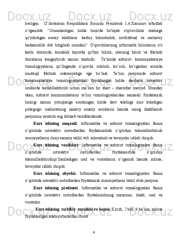 berilgan.     O’zbeksiton   Respublikasi   Birinchi   Prezidenti   I.A.Karimov   ta'kidlab
o’tganidek:   “Umumlashgan   holda   hozirda   bo'lajak   o'qituvchilar   shahsiga
qo'yiladigan   asosiy   talablarni:   kasbiy   bilimdonlik,   intellektual   va   ma'naviy
barkamollik   deb   belgilash   mumkin”.   O'quvchilarning   informatik   bilimlarini   o'z
kasbi   doirasida,   kundalik   hayotda   qo'llay   bilishi,   ularning   bilish   va   fikrlash
doiralarini   kengaytirish   zamon   talabidir.     Ta’limda   axborot-   kommunikatsiya
texnologiyalarini   qo’llaganda   o’quvchi   eshitish,   ko’rish,   ko’rganlari   asosida
mustaqil   fikrlash   imkoniyatiga   ega   bo’ladi.   Ta’lim   jarayonida   axborot
kommunikatsiya   texnologiyalaridan   foydalangan   holda   darslarni   interaktiv
usullarda   tashkillashtirish   uchun   ma’lum   bir   shart   –   sharoitlar   mavjud.   Shunday
ekan,   axborot   kommunikatsion   ta’lim   texnologiyalaridan   samarali   foydalanish
hozirgi   zamon   yutuqlariga   asoslangan   holda   davr   talabiga   mos   keladigan
pedagogic   mahoratning   nazariy   amaliy   asoslarini   hamda   uning   shakllanish
jarayonini yaratish eng  dolzarb vazifalardandir.
Kurs   ishining   maqsadi.   Informatika   va   axborot   texnalogiyalari   fanini
o’qitishda   interaktiv   metodlardan   foydalanishda   o’qitishni   takomillashtirish
xususiyatlarini ilmiy-nazariy tahlil etib xulosalash va tavsiyalar ishlab chiqish.
Kurs   ishining   vazifalari:   Informatika   va   axborot   texnalogiyalari   fanini
o’qitishda   interaktiv   metodlardan   foydalanishda   o’qitishni
takomillashtirishqo‘llaniladigan   usul   va   vositalarini   o’rganish   hamda   xulosa,
tavsiyalar ishlab chiqish.
Kurs   ishining   obyekti.   Informatika   va   axborot   texnalogiyalari   fanini
o’qitishda interaktiv metodlardan foydalanish xususiyatlarini tahlil etish jarayoni.
Kurs   ishining   predmeti.   Informatika   va   axborot   texnalogiyalari   fanini
o’qitishda   interaktiv   metodlardan   foydalanish ning   mazmuni,   shakl,   usul   va
vositalari.
Kurs ishining  tarkibiy  tuzulishi va hajmi:  Kirish, 2 bob, 4 bo’lim, xulosa
foydalanilgan adabiyotlarlardan iborat. 
4 