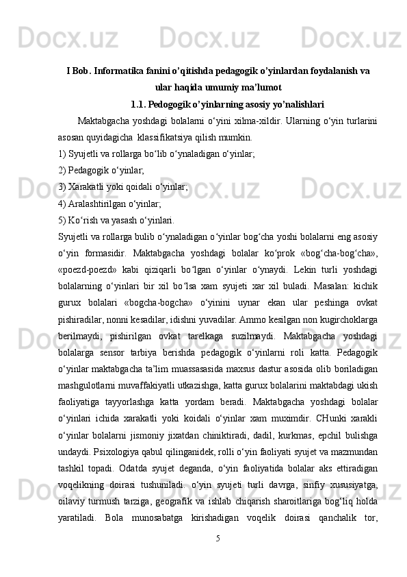 I Bob.  Informatika fanini o’qitishda   pedagogik o’yinlardan foydalanish va
ular haqida umumiy ma’lumot
1.1.   P е dogogik o’yinlarning asosiy yo’nalishlari
Maktabgacha   yoshdagi   bolalarni   o‘yini   xilma-xildir.  Ularning  o‘yin  turlarini
asosan quyidagicha  klassifikatsiya qilish mumkin.
1) Syujetli va rollarga bo lib o ynaladigan o‘yinlar;ʻ ʻ
2) Pedagogik o‘yinlar;
3) Xarakatli yoki qoidali o‘yinlar;
4) Aralashtirilgan o‘yinlar;
5) Ko rish va yasash o‘yinlari.	
ʻ
Syujetli va rollarga bulib o ynaladigan o yinlar bog cha yoshi bolalarni eng asosiy	
ʻ ʻ ʻ
o‘yin   formasidir.   Maktabgacha   yoshdagi   bolalar   ko prok   «bog cha-bog cha»,	
ʻ ʻ ʻ
«poezd-poezd»   kabi   qiziqarli   bo lgan   o‘yinlar   o ynaydi.   Lekin   turli   yoshdagi	
ʻ ʻ
bolalarning   o‘yinlari   bir   xil   bo lsa   xam   syujeti   xar   xil   buladi.   Masalan:   kichik	
ʻ
gurux   bolalari   «bogcha-bogcha»   o‘yinini   uynar   ekan   ular   peshinga   ovkat
pishiradilar, nonni kesadilar, idishni yuvadilar. Ammo kesilgan non kugirchoklarga
berilmaydi,   pishirilgan   ovkat   tarelkaga   suzilmaydi.   Maktabgacha   yoshdagi
bolalarga   sensor   tarbiya   berishda   pedagogik   o‘yinlarni   roli   katta.   Pedagogik
o‘yinlar maktabgacha ta’lim muassasasida  maxsus dastur asosida olib boriladigan
mashgulotlarni muvaffakiyatli utkazishga, katta gurux bolalarini maktabdagi ukish
faoliyatiga   tayyorlashga   katta   yordam   beradi.   Maktabgacha   yoshdagi   bolalar
o‘yinlari   ichida   xarakatli   yoki   koidali   o‘yinlar   xam   muximdir.   CHunki   xarakli
o‘yinlar   bolalarni   jismoniy   jixatdan   chiniktiradi,   dadil,   kurkmas,   epchil   bulishga
undaydi. Psixologiya qabul qilinganidek, rolli o‘yin faoliyati syujet va mazmundan
tashkil   topadi.   Odatda   syujet   deganda,   o‘yin   faoliyatida   bolalar   aks   ettiradigan
voqelikning   doirasi   tushuniladi.   o‘yin   syujeti   turli   davrga,   sinfiy   xususiyatga,
oilaviy   turmush   tarziga,   geografik   va   ishlab   chiqarish   sharoitlariga   bog‘liq   holda
yaratiladi.   Bola   munosabatga   kirishadigan   voqelik   doirasi   qanchalik   tor,
5 