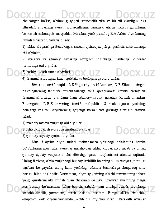 cheklangan   bo‘lsa,   o‘yinnnig   syujeti   shunchalik   xira   va   bir   xil   ekanligini   aks
ettiradi.O‘yinlarning   syujeti   xilma-xilligiga   qaramay,   ularin   maxsus   guruhlarga
biriktirish   imkoniyati   mavjuddir.   Masalan,   yirik   psixolog   E.A.Arkin   o‘yinlarning
quyidagi tasnifini tavsiya qiladi: 
1) ishlab chiqarishga (texnikaga); sanoat, qishloq xo‘jaligi, qurilish, kasb-hunarga
oid o‘yinlar; 
2)   maishiy   va   ijtimoiy   siyosatga   ro‘zg‘or:   bog‘chaga,   maktabga,   kundalik
turmushga oid o‘yinlar; 
3) harbiy : urush-urush o‘yinlari; 
4) drammalashtirilgan: kino, spektakl va boshqalarga oid o‘yinlar.
Biz   shu   tasnif   haqida   L.S.Vigotskiy,   A.N.Leontev,   D.B.Elkonin   singari
psixologlarning   tanqidiy   mulohazalariga   to‘la   qo‘shilamiz,   chunki   harbiy   va
drammalashtirilagn   o‘yinlarni   ham   ijtimoiy-siyosiy   guruhga   kiritish   mumkin.
Bizningcha,   D.B.Elkoninning   tasnifi   ma’quldir.   U   maktabgacha   yoshdagi
bolalarga   xos   rolli   o‘yinlarning   syujetiga   ko‘ra   uchta   guruhga   ajratishni   tavsiya
qiladi: 
1) maishiy mavzu syujetiga oid o‘yinlar;
2) ishlab chiqarish syujetiga maaluqli o‘yinlar; 
3) ijtimoiy-siyosiy syujetli o‘yinlar. 
Muallif   ayrim   o‘yin   turlari   maktabgacha   yoshdagi   bolalarning   barcha
bo‘g‘inlariga   mosligini,   syujetlar   maishiydan   ishlab   chiqarishag   qarab   va   undan
ijtimoiy-siyosiy   voqealarni   aks   ettirishga   qarab   rivojlanishini   alohida   uqtiradi.
Uning fikricha, o‘yin syujetidagi bunday izchillik bolaning bilim saviyasi, turmush
tajribasi   kengayishi,   uning   katta   yoshdagi   odamlar   turmushiga   chuqurroq   kirib
borishi   bilan  bog‘liqdir.  Darxaqiqat,   o‘yin  syujetining  o‘sishi   turmushning   tobora
yangi   qirralarini   aks   ettirish   bilan   cheklanib   qolmay,   muayyan   syujetning   o‘ziga
xos   boshqa   ko‘rinishlari   bilan   boyishi   sababli   ham   amalga   oshadi.   Bolalarga
tashabbuskorlik,   jamoaizm,   burch   xislarini   ustiradi.   Bunga   «Kim   birinchi»,
«koptok»,   «ok   kuyonchautiribdi»,   «etib   ol»   o‘yinlari   kiradi.   Xarakatli   o‘yinlar
6 