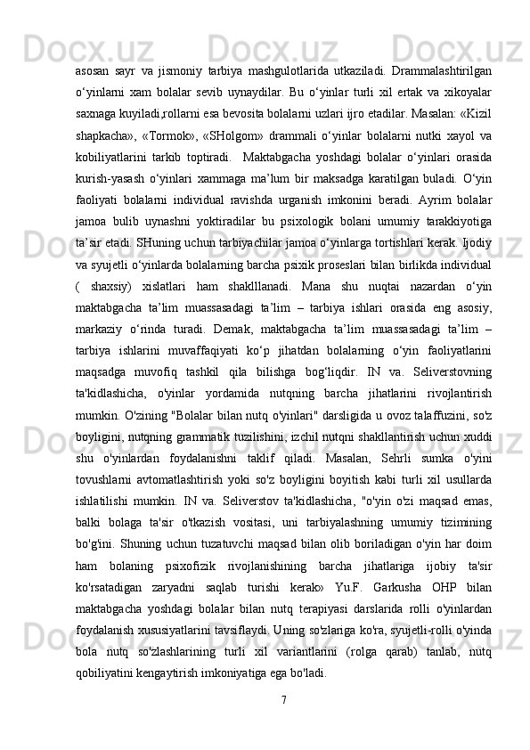 asosan   sayr   va   jismoniy   tarbiya   mashgulotlarida   utkaziladi.   Drammalashtirilgan
o‘yinlarni   xam   bolalar   sevib   uynaydilar.   Bu   o‘yinlar   turli   xil   ertak   va   xikoyalar
saxnaga kuyiladi,rollarni esa bevosita bolalarni uzlari ijro etadilar. Masalan: «Kizil
shapkacha»,   «Tormok»,   «SHolgom»   drammali   o‘yinlar   bolalarni   nutki   xayol   va
kobiliyatlarini   tarkib   toptiradi.     Maktabgacha   yoshdagi   bolalar   o‘yinlari   orasida
kurish-yasash   o‘yinlari   xammaga   ma’lum   bir   maksadga   karatilgan   buladi.   O‘yin
faoliyati   bolalarni   individual   ravishda   urganish   imkonini   beradi.   Ayrim   bolalar
jamoa   bulib   uynashni   yoktiradilar   bu   psixologik   bolani   umumiy   tarakkiyotiga
ta’sir etadi. SHuning uchun tarbiyachilar jamoa o‘yinlarga tortishlari kerak. Ijodiy
va syujetli o‘yinlarda bolalarning barcha psixik proseslari bilan birlikda individual
(   shaxsiy)   xislatlari   ham   shaklllanadi.   Mana   shu   nuqtai   nazardan   o‘yin
maktabgacha   ta’lim   muassasadagi   ta’lim   –   tarbiya   ishlari   orasida   eng   asosiy,
markaziy   o‘rinda   turadi.   Demak,   maktabgacha   ta’lim   muassasadagi   ta’lim   –
tarbiya   ishlarini   muvaffaqiyati   ko‘p   jihatdan   bolalarning   o‘yin   faoliyatlarini
maqsadga   muvofiq   tashkil   qila   bilishga   bog‘liqdir.   IN   va.   Seliverstovning
ta'kidlashicha,   o'yinlar   yordamida   nutqning   barcha   jihatlarini   rivojlantirish
mumkin. O'zining "Bolalar bilan nutq o'yinlari" darsligida u ovoz talaffuzini, so'z
boyligini, nutqning grammatik tuzilishini, izchil nutqni shakllantirish uchun xuddi
shu   o'yinlardan   foydalanishni   taklif   qiladi.   Masalan,   Sehrli   sumka   o'yini
tovushlarni   avtomatlashtirish   yoki   so'z   boyligini   boyitish   kabi   turli   xil   usullarda
ishlatilishi   mumkin.   IN   va.   Seliverstov   ta'kidlashicha,   "o'yin   o'zi   maqsad   emas,
balki   bolaga   ta'sir   o'tkazish   vositasi,   uni   tarbiyalashning   umumiy   tizimining
bo'g'ini.   Shuning   uchun   tuzatuvchi   maqsad   bilan   olib   boriladigan   o'yin   har   doim
ham   bolaning   psixofizik   rivojlanishining   barcha   jihatlariga   ijobiy   ta'sir
ko'rsatadigan   zaryadni   saqlab   turishi   kerak»   Yu.F.   Garkusha   OHP   bilan
maktabgacha   yoshdagi   bolalar   bilan   nutq   terapiyasi   darslarida   rolli   o'yinlardan
foydalanish xususiyatlarini tavsiflaydi. Uning so'zlariga ko'ra, syujetli-rolli o'yinda
bola   nutq   so'zlashlarining   turli   xil   variantlarini   (rolga   qarab)   tanlab,   nutq
qobiliyatini kengaytirish imkoniyatiga ega bo'ladi.
7 