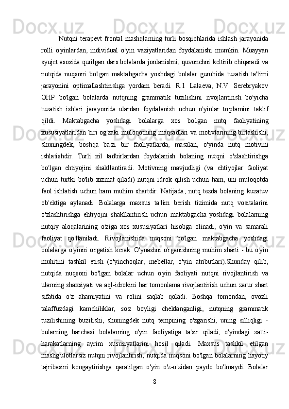 Nutqni   terapevt   frontal   mashqlarning   turli   bosqichlarida   ishlash   jarayonida
rolli   o'yinlardan,   individual   o'yin   vaziyatlaridan   foydalanishi   mumkin.   Muayyan
syujet asosida qurilgan dars bolalarda jonlanishni, quvonchni keltirib chiqaradi va
nutqida   nuqsoni   bo'lgan   maktabgacha   yoshdagi   bolalar   guruhida   tuzatish   ta'limi
jarayonini   optimallashtirishga   yordam   beradi.   R.I.   Lalaeva,   N.V.   Serebryakov
OHP   bo'lgan   bolalarda   nutqning   grammatik   tuzilishini   rivojlantirish   bo'yicha
tuzatish   ishlari   jarayonida   ulardan   foydalanish   uchun   o'yinlar   to'plamini   taklif
qildi.   Maktabgacha   yoshdagi   bolalarga   xos   bo'lgan   nutq   faoliyatining
xususiyatlaridan biri og'zaki muloqotning maqsadlari va motivlarining birlashishi,
shuningdek,   boshqa   ba'zi   bir   faoliyatlarda,   masalan,   o'yinda   nutq   motivini
ishlatishdir.   Turli   xil   tadbirlardan   foydalanish   bolaning   nutqni   o'zlashtirishga
bo'lgan   ehtiyojini   shakllantiradi.   Motivning   mavjudligi   (va   ehtiyojlar   faoliyat
uchun   turtki   bo'lib   xizmat   qiladi)   nutqni   idrok   qilish   uchun   ham,   uni   muloqotda
faol   ishlatish   uchun   ham   muhim   shartdir.   Natijada,   nutq   tezda   bolaning   kuzatuv
ob'ektiga   aylanadi.   Bolalarga   maxsus   ta'lim   berish   tizimida   nutq   vositalarini
o'zlashtirishga   ehtiyojni   shakllantirish   uchun   maktabgacha   yoshdagi   bolalarning
nutqiy   aloqalarining   o'ziga   xos   xususiyatlari   hisobga   olinadi,   o'yin   va   samarali
faoliyat   qo'llaniladi.   Rivojlanishida   nuqsoni   bo'lgan   maktabgacha   yoshdagi
bolalarga o'yinni o'rgatish kerak. O'ynashni o'rganishning muhim sharti - bu o'yin
muhitini   tashkil   etish   (o'yinchoqlar,   mebellar,   o'yin   atributlari).Shunday   qilib,
nutqida   nuqsoni   bo'lgan   bolalar   uchun   o'yin   faoliyati   nutqni   rivojlantirish   va
ularning shaxsiyati  va aql-idrokini har tomonlama rivojlantirish uchun zarur shart
sifatida   o'z   ahamiyatini   va   rolini   saqlab   qoladi.   Boshqa   tomondan,   ovozli
talaffuzdagi   kamchiliklar,   so'z   boyligi   cheklanganligi,   nutqning   grammatik
tuzilishining   buzilishi,   shuningdek   nutq   tempining   o'zgarishi,   uning   silliqligi   -
bularning   barchasi   bolalarning   o'yin   faoliyatiga   ta'sir   qiladi,   o'yindagi   xatti-
harakatlarning   ayrim   xususiyatlarini   hosil   qiladi.   Maxsus   tashkil   etilgan
mashg'ulotlarsiz nutqni rivojlantirish, nutqida nuqsoni bo'lgan bolalarning hayotiy
tajribasini   kengaytirishga   qaratilgan   o'yin   o'z-o'zidan   paydo   bo'lmaydi.   Bolalar
8