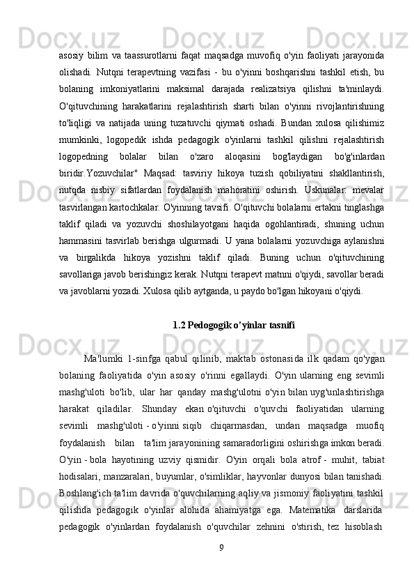 asosiy   bilim   va   taassurotlarni   faqat   maqsadga   muvofiq   o'yin   faoliyati   jarayonida
olishadi.   Nutqni   terapevtning   vazifasi   -   bu   o'yinni   boshqarishni   tashkil   etish,   bu
bolaning   imkoniyatlarini   maksimal   darajada   realizatsiya   qilishni   ta'minlaydi.
O'qituvchining   harakatlarini   rejalashtirish   sharti   bilan   o'yinni   rivojlantirishning
to'liqligi   va   natijada   uning   tuzatuvchi   qiymati   oshadi.   Bundan   xulosa   qilishimiz
mumkinki,   logopedik   ishda   pedagogik   o'yinlarni   tashkil   qilishni   rejalashtirish
logopedning   bolalar   bilan   o'zaro   aloqasini   bog'laydigan   bo'g'inlardan
biridir.Yozuvchilar"   Maqsad:   tasviriy   hikoya   tuzish   qobiliyatini   shakllantirish,
nutqda   nisbiy   sifatlardan   foydalanish   mahoratini   oshirish.   Uskunalar:   mevalar
tasvirlangan kartochkalar. O'yinning tavsifi. O'qituvchi bolalarni ertakni tinglashga
taklif   qiladi   va   yozuvchi   shoshilayotgani   haqida   ogohlantiradi,   shuning   uchun
hammasini   tasvirlab   berishga   ulgurmadi.   U   yana   bolalarni   yozuvchiga   aylanishni
va   birgalikda   hikoya   yozishni   taklif   qiladi.   Buning   uchun   o'qituvchining
savollariga javob berishingiz kerak. Nutqni terapevt matnni o'qiydi, savollar beradi
va javoblarni yozadi. Xulosa qilib aytganda, u paydo bo'lgan hikoyani o'qiydi.
1.2  P е dogogik o’yinlar tasnifi
Ma'lumki   1-sinfga   qabul   qilinib,   maktab   ostonasida   ilk   qadam   qo'ygan
bolaning   faoliyatida   o'yin   asosiy   o'rinni   egallaydi.   O'yin   ularning   eng   sevimli
mashg'uloti   bo'lib,   ular   har   qanday   mashg'ulotni   o'yin   bilan   uyg'unlashtirishga
harakat   qiladilar.   Shunday   ekan   o'qituvchi   o'quvchi   faoliyatidan   ularning
sevimli   mashg'uloti   -   o'yinni   siqib   chiqarmasdan,   undan   maqsadga   muofiq
foydalanish   bilan   ta'lim   jarayonining   samaradorligini   oshirishga   imkon   beradi.
O'yin   -   bola   hayotining   uzviy   qismidir.   O'yin   orqali   bola   atrof   -   muhit,   tabiat
hodisalari, manzaralari, buyumlar, o'simliklar, hayvonlar   dunyosi bilan tanishadi.
Boshlang'ich ta'lim davrida o'quvchilarning aqliy va jismoniy faoliyatini tashkil
qilishda   pedagogik   o'yinlar   alohida   ahamiyatga   ega.   Matematika     darslarida  
pedagogik     o'yinlardan     foydalanish     o'quvchilar     zehnini     o'stirish,   tez     hisoblash  
9 