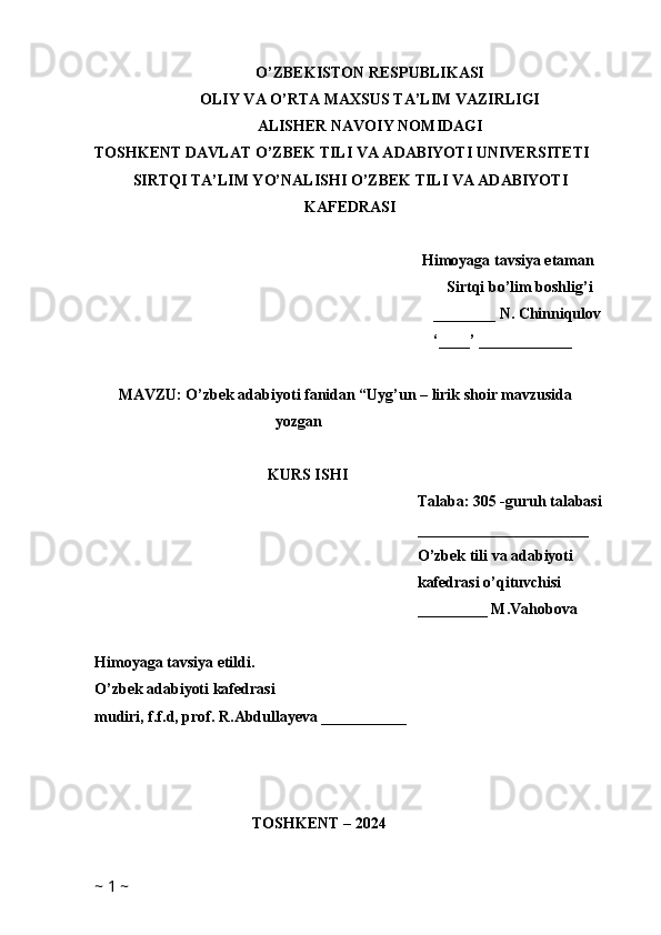 O’ZBEKISTON RESPUBLIKASI
OLIY VA O’RTA MAXSUS TA’LIM VAZIRLIGI
ALISHER NAVOIY NOMIDAGI
TOSHKENT DAVLAT O’ZBEK TILI VA ADABIYOTI UNIVERSITETI
SIRTQI TA’LIM YO’NALISHI O’ZBEK TILI VA ADABIYOTI
KAFEDRASI
Himoyaga tavsiya etaman
Sirtqi bo’lim boshlig’i
________ N.  Chinniqulov
‘____’ ____________
MAVZU: O’zbek adabiyoti fanidan “Uyg’un – lirik shoir mavzusida 
yozgan 
KURS ISHI
Talaba: 305 -guruh talabasi 
______________________
O’zbek tili va adabiyoti 
kafedrasi o’qituvchisi
_________ M.Vahobova
Himoyaga tavsiya etildi. 
O’zbek adabiyoti kafedrasi
mudiri, f.f.d, prof. R.Abdullayeva ___________
TOSHKENT – 2024
      
~  1  ~