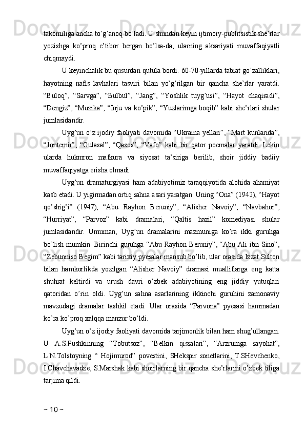 takomiliga ancha to’g’anoq bo’ladi. U shundan keyin ijtimoiy-publitsistik she’rlar
yozishga   ko’proq   e’tibor   bergan   bo’lsa-da,   ularning   aksariyati   muvaffaqiyatli
chiqmaydi. 
U keyinchalik bu qusurdan qutula bordi. 60-70-yillarda tabiat go’zalliklari,
hayotning   nafis   lavhalari   tasviri   bilan   yo’g’rilgan   bir   qancha   she’rlar   yaratdi.
“Buloq”,   “Sarvga”,   “Bulbul”,   “Jang”,   “Yoshlik   tuyg’usi”,   “Hayot   chaqiradi”,
“Dengiz”, “Muzika”, “Inju va ko’pik”, “Yuzlarimga boqib” kabi she’rlari shular
jumlasidandir.
Uyg’un o’z ijodiy faoliyati davomida “Ukraina yellari”, “Mart kunlarida”,
“Jontemir”,   “Gulasal”,   “Qasos”,   “Vafo”   kabi   bir   qator   poemalar   yaratdi.   Lekin
ularda   hukmron   mafkura   va   siyosat   ta’siriga   berilib,   shoir   jiddiy   badiiy
muvaffaqiyatga erisha olmadi.
Uyg’un   dramaturgiyasi   ham   adabiyotimiz   taraqqiyotida   alohida   ahamiyat
kasb etadi. U yigirmadan ortiq sahna asari yaratgan. Uning “Ona” (1942), “Hayot
qo’shig’i”   (1947),   “Abu   Rayhon   Beruniy”,   “Alisher   Navoiy”,   “Navbahor”,
“Hurriyat”,   “Parvoz”   kabi   dramalari,   “Qaltis   hazil”   komediyasi   shular
jumlasidandir.   Umuman,   Uyg’un   dramalarini   mazmuniga   ko’ra   ikki   guruhga
bo’lish  mumkin. Birinchi   guruhga  “Abu  Rayhon  Beruniy”,  “Abu Ali   ibn Sino”,
“Zebunniso Begim” kabi tarixiy pyesalar mansub bo’lib, ular orasida Izzat Sulton
bilan   hamkorlikda   yozilgan   “Alisher   Navoiy”   dramasi   mualliflarga   eng   katta
shuhrat   keltirdi   va   urush   davri   o’zbek   adabiyotining   eng   jiddiy   yutuqlari
qatoridan   o’rin   oldi.   Uyg’un   sahna   asarlarining   ikkinchi   guruhini   zamonaviy
mavzudagi   dramalar   tashkil   etadi.   Ular   orasida   “Parvona”   pyesasi   hammadan
ko’ra ko’proq xalqqa manzur bo’ldi.
Uyg’un o’z ijodiy faoliyati davomida tarjimonlik bilan ham shug’ullangan.
U   A.S.Pushkinning   “Tobutsoz”,   “Belkin   qissalari”,   “Arzrumga   sayohat”,
L.N.Tolstoyning   “   Hojimurod”   povestini,   SHekspir   sonetlarini,   T.SHevchenko,
I.Chavchavadze, S.Marshak kabi shoirlarning bir qancha she’rlarini o’zbek tiliga
tarjima qildi.
~  10  ~ 