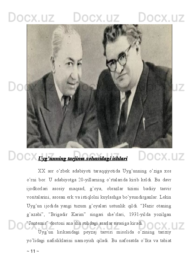 Uyg’unning tarjima sohasidagi ishlari
XX   asr   o’zbek   adabiyoti   taraqqiyotida   Uyg’unning   o’ziga   xos
o’rni   bor.   U   adabiyotga   20-yillarning   o’rtalarida   kirib   keldi.   Bu   davr
ijodkorlari   asosiy   maqsad,   g’oya,   obrazlar   tizimi   badiiy   tasvir
vositalarini, asosan erk va istiqlolni kuylashga bo’ysundirganlar. Lekin
Uyg’un   ijodida   yangi   tuzum   g’oyalari   ustunlik   qildi.   “Nazir   otaning
g’azabi”,   “Brigadir   Karim”   singari   she’rlari,   1931-yilda   yozilgan
“Jontemir” dostoni ana shu ruhdagi asarlar sirasiga kiradi. 
Uyg’un   lirikasidagi   peyzaj   tasviri   misolida   o’zining   tarixiy
yo’lidagi   nafisliklarini   namoyish   qiladi.   Bu   nafosatda   o’lka   va   tabiat
~  11  ~ 