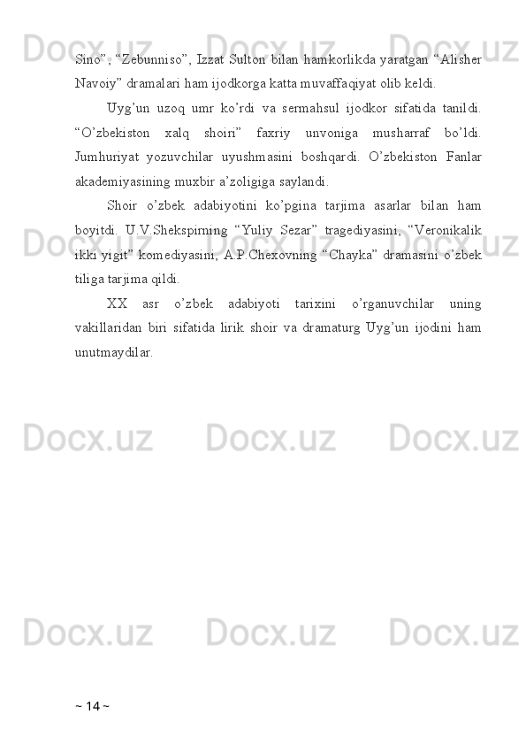Sino”,  “Zebunniso”,   Izzat  Sulton  bilan  hamkorlikda  yaratgan   “Alisher
Navoiy” dramalari ham ijodkorga katta muvaffaqiyat olib keldi. 
Uyg’un   uzoq   umr   ko’rdi   va   sermahsul   ijodkor   sifatida   tanildi.
“O’zbekiston   xalq   shoiri”   faxriy   unvoniga   musharraf   bo’ldi.
Jumhuriyat   yozuvchilar   uyushmasini   boshqardi.   O’zbekiston   Fanlar
akademiyasining muxbir a’zoligiga saylandi. 
Shoir   o’zbek   adabiyotini   ko’pgina   tarjima   asarlar   bilan   ham
boyitdi.   U.V.Shekspirning   “Yuliy   Sezar”   tragediyasini,   “Veronikalik
ikki yigit” komediyasini,  A.P.Chexovning “Chayka” dramasini  o’zbek
tiliga tarjima qildi. 
XX   asr   o’zbek   adabiyoti   tarixini   o’rganuvchilar   uning
vakillaridan   biri   sifatida   lirik   shoir   va   dramaturg   Uyg’un   ijodini   ham
unutmaydilar. 
~  14  ~