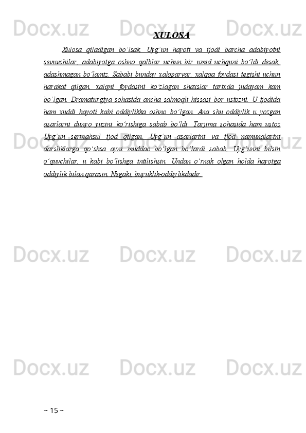 XULOSA
Xulosa   qiladigan   bo’lsak,   Uyg’un   hayoti   va   ijodi   barcha   adabiyotni
sevuvchilar,   adabiyotga   oshno   qalblar   uchun   bir   umid   uchquni   bo’ldi   desak,
adashmagan   bo’lamiz.   Sababi   bunday  xalqparvar,   xalqqa   foydasi   tegishi   uchun
harakat   qilgan,   xalqni   foydasini   ko’zlagan   shaxslar   tarixda   judayam   kam
bo’lgan.   Dramaturgiya   sohasida   ancha   salmoqli   hissasi   bor   ustozni.   U   ijodida
ham   xuddi   hayoti   kabi   oddiylikka   oshno   bo’lgan.   Ana   shu   oddiylik   u   yozgan
asarlarni   dunyo   yuzini   ko’rishiga   sabab   bo’ldi.   Tarjima   sohasida   ham   ustoz
Uyg’un   sermahsul   ijod   qilgan.   Uyg’un   asarlarini   va   ijod   namunalarini
darsliklarga   qo’shsa   ayni   muddao   bo’lgan   bo’lardi   sabab,   Uyg’unni   bilsin
o’quvchilar,   u   kabi   bo’lishga   intilishsin.      Undan   o’rnak   olgan   holda   hayotga   
oddiylik bilan qarasin. Negaki, buyuklik-oddiylikdadir.
~  15  ~ 
