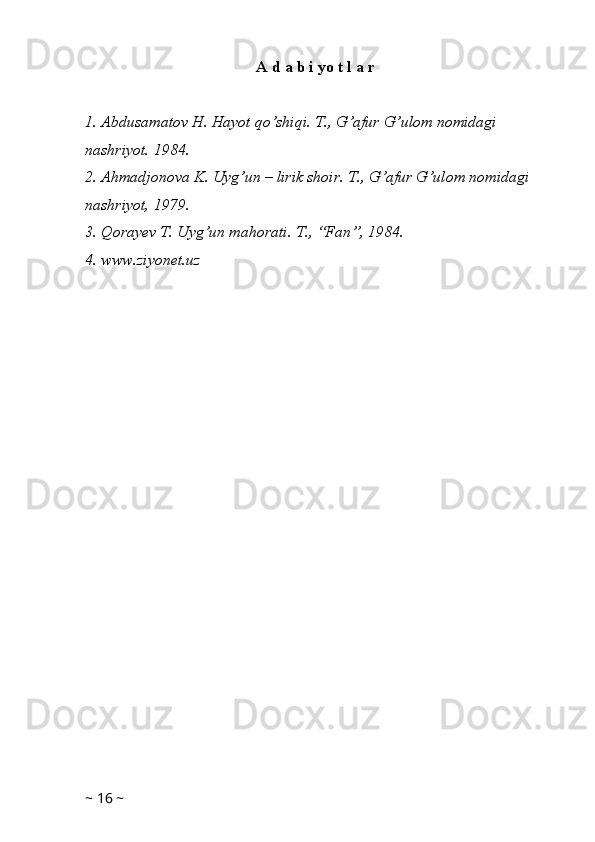 A d a b i yo t l a r
1. Abdusamatov H. Hayot qo’shiqi. T., G’afur G’ulom nomidagi 
nashriyot. 1984.
2. Ahmadjonova K. Uyg’un – lirik shoir. T., G’afur G’ulom nomidagi 
nashriyot, 1979.
3. Qorayev T. Uyg’un mahorati. T., “Fan”, 1984.
4. www.ziyonet.uz 
 
~  16  ~ 