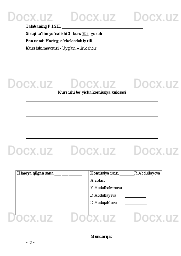                
Talabaning F.I.SH.  ______________________________________
Sirtqi ta’lim yo’nalishi 3- kurs  305 - guruh 
Fan nomi: Hozirgi o’zbek adabiy tili 
Kurs ishi mavzusi:-  Uyg’un – lirik shoir
Kurs ishi bo’yicha komissiya xulosasi 
______________________________________________________________
______________________________________________________________
______________________________________________________________
______________________________________________________________
______________________________________________________________
______________________________________________________________
Himoya qilgan sana  ___ ___ ______ Komissiya raisi  _______R.Abdullayeva
A’zolar:
Y.Abdulhakimova      __________
D.Abdullayeva        __________
D.Abdujalilova         __________
                      
Mundarija:
~  2  ~ 