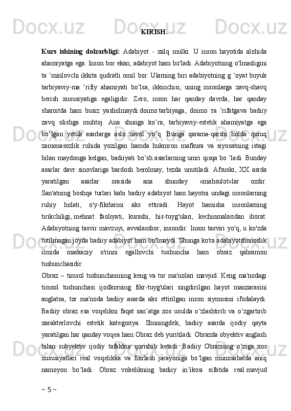 KIRISH.
Kurs   ishining   dolzarbligi:   Adabiyot   -   xalq   mulki.   U   inson   hayotida   alohida
ahamiyatga ega. Inson bor ekan, adabiyot ham bo'ladi. Adabiyotning  о 'Imasligini
ta ’minlovchi  ikkita qudratli omil  bor. Ularning biri  adabiyotning g ‘oyat buyuk
tarbiyaviy-ma   ’rifiy   ahamiyati   bo’lsa,   ikkinchisi,   uning   insonlarga   zavq-shavq
berish   xususiyatiga   egaligidir.   Zero,   inson   har   qanday   davrda,   har   qanday
sharoitda   ham   busiz   yasholmaydi:doimo   tarbiyaga ,   doimo   та   ’rifatgava   badiiy
zavq   olishga   muhtoj.   Ana   shunga   ko’ra,   tarbiyaviy-estetik   ahamiyatga   ega
bo’Igan   yetuk   asarlarga   aslo   zavol   yo’q.   Bunga   qarama-qarshi   holda   quruq
zamonasozlik   ruhida   yozilgan   hamda   hukmron   mafkura   va   siyosatning   istagi
bilan maydonga kelgan, badiiyati bo’sh asarlarning umri qisqa bo ‘ladi. Bunday
asarlar   davr   sinovlariga   bardosh   berolmay,   tezda   unutiladi.   Afsuski,   XX   asrda
yaratilgan   asarlar   orasida   ana   shunday   «mahsulot»lar   ozdir.
San'atning   boshqa   turlari   kabi   badiiy   adabiyot   ham   hayotni   undagi   insonlarning
ruhiy   holati,   o'y-fikrlarini   aks   ettiradi.   Hayot   hamisha   insonlarning
tirikchiligi,   mehnat   faoliyati ,   kurashi,   his-tuyg'ulari,   kechinmalaridan   iborat.
Adabiyotning  tasvir   mavzuyi,   avvalambor,   insondir.  Inson   tasviri   yo'q,   u   ko'zda
tutilmagan joyda badiiy adabiyot ham bo'lmaydi. Shunga ko'ra adabiyotshunoslik
ilmida   markaziy   o'rinni   egallovchi   tushuncha   ham   obraz   qahramon
tushunchasidir.
Obraz   –   timsol   tushunchasining   keng   va   tor   ma'nolari   mavjud.   Keng   ma'nodagi
timsol   tushunchasi   ijodkorning   fikr-tuyg'ulari   singdirilgan   hayot   manzarasini
anglatsa,   tor   ma'noda   badiiy   asarda   aks   ettirilgan   inson   siymosini   ifodalaydi.
Badiiy   obraz   esa   voqelikni   faqat   san atga   xos   usulda   o zlashtirib   va   o zgartiribʼ ʻ ʻ
xarakterlovchi   estetik   kategoriya.   Shuningdek,   badiiy   asarda   ijodiy   qayta
yaratilgan har qanday voqea ham Obraz deb yuritiladi. Obrazda obyektiv anglash
bilan   subyektiv   ijodiy   tafakkur   qorishib   ketadi.   Badiiy   Obrazning   o ziga   xos	
ʻ
xususiyatlari   real   voqelikka   va   fikrlash   jarayoniga   bo lgan   munosabatda   aniq	
ʻ
namoyon   bo ladi.   Obraz   vokelikning   badiiy   in ikosi   sifatida   real	
ʻ ʼ   mavjud
~  5  ~ 