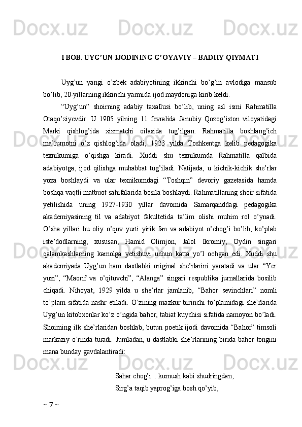 I BOB. UYG’UN IJODINING G’OYAVIY – BADIIY QIYMATI
Uyg’un   yangi   o’zbek   adabiyotining   ikkinchi   bo’g’in   avlodiga   mansub
bo’lib, 20-yillarning ikkinchi yarmida ijod maydoniga kirib keldi.
“Uyg’un”   shoirning   adabiy   taxallusi   bo’lib,   uning   asl   ismi   Rahmatilla
Otaqo’ziyevdir.   U   1905   yilning   11   fevralida   Janubiy   Qozog’iston   viloyatidagi
Marki   qishlog’ida   xizmatchi   oilasida   tug’ilgan.   Rahmatilla   boshlang’ich
ma’lumotni   o’z   qishlog’ida   oladi,   1923   yilda   Toshkentga   kelib   pedagogika
texnikumiga   o’qishga   kiradi.   Xuddi   shu   texnikumda   Rahmatilla   qalbida
adabiyotga,   ijod   qilishga   muhabbat   tug’iladi.   Natijada,   u   kichik-kichik   she’rlar
yoza   boshlaydi   va   ular   texnikumdagi   “Toshqin”   devoriy   gazetasida   hamda
boshqa vaqtli matbuot sahifalarida bosila boshlaydi. Rahmatillaning shoir sifatida
yetilishida   uning   1927-1930   yillar   davomida   Samarqanddagi   pedagogika
akademiyasining   til   va   adabiyot   fakultetida   ta’lim   olishi   muhim   rol   o’ynadi.
O’sha   yillari   bu   oliy   o’quv   yurti   yirik   fan   va   adabiyot   o’chog’i   bo’lib,   ko’plab
iste’dodlarning,   xususan,   Hamid   Olimjon,   Jalol   Ikromiy,   Oydin   singari
qalamkashlarning   kamolga   yetishuvi   uchun   katta   yo’l   ochgan   edi.   Xuddi   shu
akademiyada   Uyg’un   ham   dastlabki   original   she’rlarini   yaratadi   va   ular   “Yer
yuzi”,   “Maorif   va   o’qituvchi”,   “Alanga”   singari   respublika   jurnallarida   bosilib
chiqadi.   Nihoyat,   1929   yilda   u   she’rlar   jamlanib,   “Bahor   sevinchlari”   nomli
to’plam   sifatida  nashr   etiladi.   O’zining   mazkur   birinchi   to’plamidagi   she’rlarida
Uyg’un kitobxonlar ko’z o’ngida bahor, tabiat kuychisi sifatida namoyon bo’ladi.
Shoirning ilk she’rlaridan boshlab,  butun poetik ijodi davomida “Bahor” timsoli
markaziy o’rinda turadi. Jumladan, u dastlabki she’rlarining birida bahor tongini
mana bunday gavdalantiradi:
Sahar chog’i... kumush kabi shudringdan,
Sirg’a taqib yaprog’iga bosh qo’yib,
~  7  ~ 