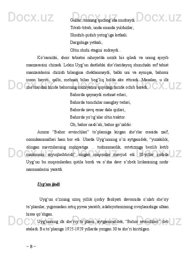 Gullar, tunning quchog’ida mudraydi...
Titrab-titrab, unda-munda yulduzlar,
Shoshib-pishib yotog’iga ketkali.
Dargohiga yetkali,
Oltin shohi etagini sudraydi...
Ko’ramizki,   shoir   tabiatni   nihoyatda   nozik   his   qiladi   va   uning   ajoyib
manzarasini chizadi. Lekin Uyg’un dastlabki she’rlaridayoq shunchaki sof tabiat
manzaralarini   chizish   bilangina   cheklanmaydi,   balki   uni   va   ayniqsa,   bahorni
inson   hayoti,   qalbi,   mehnati   bilan   bog’liq   holda   aks   ettiradi.   Masalan,   u   ilk
she’rlaridan birida bahorning mohiyatini quyidagi tarzda ochib beradi:
Bahorda qaynaydi mehnat erlari,
Bahorda tomchilar manglay terlari,
Bahorda zavq emar dala qizlari,
Bahorda yo’rg’alar oltin traktor.
Oh, bahor nash’ali, bahor go’zaldir.
Ammo   “Bahor   sevinchlari”   to’plamiga   kirgan   she’rlar   orasida   zaif,
nomukammallari   ham   bor   edi.   Ularda   Uyg’unning   o’zi   aytganidek,   “yuzakilik,
olingan   mavzularning   mohiyatiga   ...   tushunmaslik,   estetizmga   berilib   ketib
mazmunni   suyuqlashtirish”   singari   nuqsonlar   mavjud   edi.   30-yillar   ijodida
Uyg’un   bu   nuqsonlardan   qutila   bordi   va   o’sha   davr   o’zbek   lirikasining   nodir
namunalarini yaratdi. 
Uyg’un ijodi
  Uyg’un   o’zining   uzoq   yillik   ijodiy   faoliyati   davomida   o’nlab   she’riy
to’plamlar, yigirmadan ortiq pyesa yaratib, adabiyotimizning rivojlanishiga ulkan
hissa qo’shgan.
Uyg’unning   ilk   she’riy   to’plami,   aytganimizdek,   “Bahor   sevinchlari”   deb
ataladi. Bu to’plamga 1925-1929 yillarda yozgan 30 ta she’ri kiritilgan.
~  8  ~ 