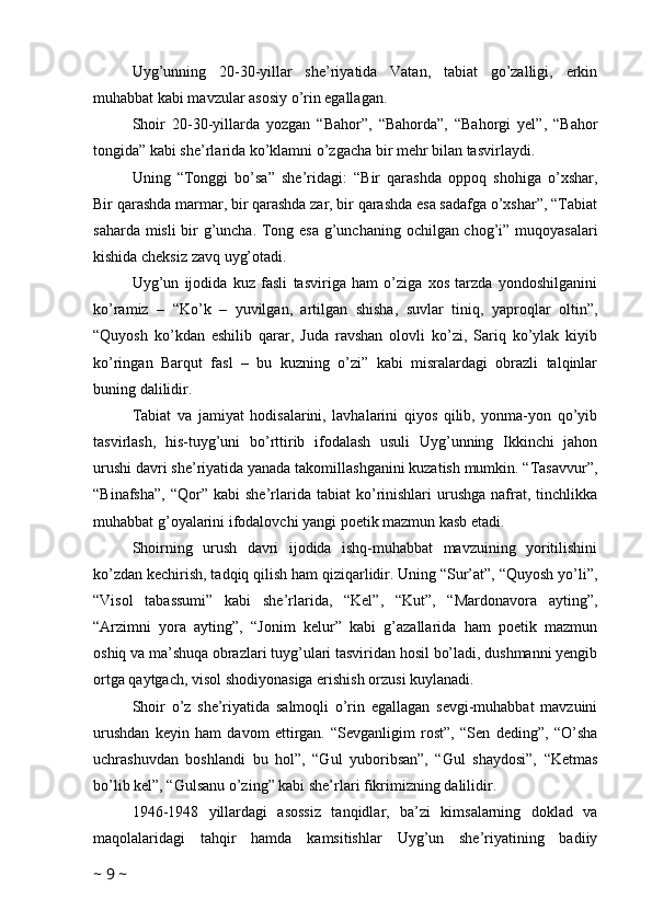 Uyg’unning   20-30-yillar   she’riyatida   Vatan,   tabiat   go’zalligi,   erkin
muhabbat kabi mavzular asosiy o’rin egallagan.
Shoir   20-30-yillarda   yozgan   “Bahor”,   “Bahorda”,   “Bahorgi   yel”,   “Bahor
tongida” kabi she’rlarida ko’klamni o’zgacha bir mehr bilan tasvirlaydi.
Uning   “Tonggi   bo’sa”   she’ridagi:   “Bir   qarashda   oppoq   shohiga   o’xshar,
Bir qarashda marmar, bir qarashda zar, bir qarashda esa sadafga o’xshar”, “Tabiat
saharda misli bir g’uncha. Tong esa g’unchaning ochilgan chog’i” muqoyasalari
kishida cheksiz zavq uyg’otadi.
Uyg’un   ijodida   kuz   fasli   tasviriga   ham   o’ziga   xos   tarzda   yondoshilganini
ko’ramiz   –   “Ko’k   –   yuvilgan,   artilgan   shisha,   suvlar   tiniq,   yaproqlar   oltin”,
“Quyosh   ko’kdan   eshilib   qarar,   Juda   ravshan   olovli   ko’zi,   Sariq   ko’ylak   kiyib
ko’ringan   Barqut   fasl   –   bu   kuzning   o’zi”   kabi   misralardagi   obrazli   talqinlar
buning dalilidir. 
Tabiat   va   jamiyat   hodisalarini,   lavhalarini   qiyos   qilib,   yonma-yon   qo’yib
tasvirlash,   his-tuyg’uni   bo’rttirib   ifodalash   usuli   Uyg’unning   Ikkinchi   jahon
urushi davri she’riyatida yanada takomillashganini kuzatish mumkin. “Tasavvur”,
“Binafsha”,   “Qor”  kabi   she’rlarida   tabiat   ko’rinishlari   urushga   nafrat,  tinchlikka
muhabbat g’oyalarini ifodalovchi yangi poetik mazmun kasb etadi.
Shoirning   urush   davri   ijodida   ishq-muhabbat   mavzuining   yoritilishini
ko’zdan kechirish, tadqiq qilish ham qiziqarlidir. Uning “Sur’at”, “Quyosh yo’li”,
“Visol   tabassumi”   kabi   she’rlarida,   “Kel”,   “Kut”,   “Mardonavora   ayting”,
“Arzimni   yora   ayting”,   “Jonim   kelur”   kabi   g’azallarida   ham   poetik   mazmun
oshiq va ma’shuqa obrazlari tuyg’ulari tasviridan hosil bo’ladi, dushmanni yengib
ortga qaytgach, visol shodiyonasiga erishish orzusi kuylanadi.
Shoir   o’z   she’riyatida   salmoqli   o’rin   egallagan   sevgi-muhabbat   mavzuini
urushdan   keyin   ham   davom   ettirgan.   “Sevganligim   rost”,   “Sen   deding”,   “O’sha
uchrashuvdan   boshlandi   bu   hol”,   “Gul   yuboribsan”,   “Gul   shaydosi”,   “Ketmas
bo’lib kel”, “Gulsanu o’zing” kabi she’rlari fikrimizning dalilidir.
1946-1948   yillardagi   asossiz   tanqidlar,   ba’zi   kimsalarning   doklad   va
maqolalaridagi   tahqir   hamda   kamsitishlar   Uyg’un   she’riyatining   badiiy
~  9  ~ 