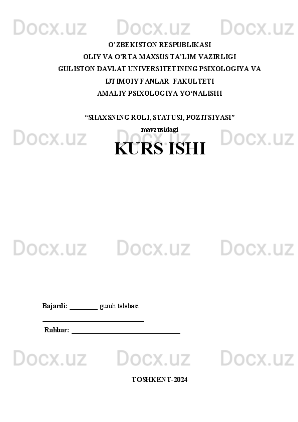 O’ZBEKISTON RESPUBLIKASI
OLIY VA O’RTA MAXSUS TA’LIM VAZIRLIGI
GULISTON DAVLAT UNIVERSITETINING PSIXOLOGIYA VA
IJTIMOIY FANLAR  FAKULTETI 
AMALIY PSIXOLOGIYA YO NALISHI ʻ
“ SHAXSNING ROLI, STATUSI, POZITSIYASI ”
mavzusidagi
KURS ISHI
Bajardi:  ________  guruh talabasi
_____________________________
 Rahbar:  _______________________________
                           
TOSHKENT-202 4