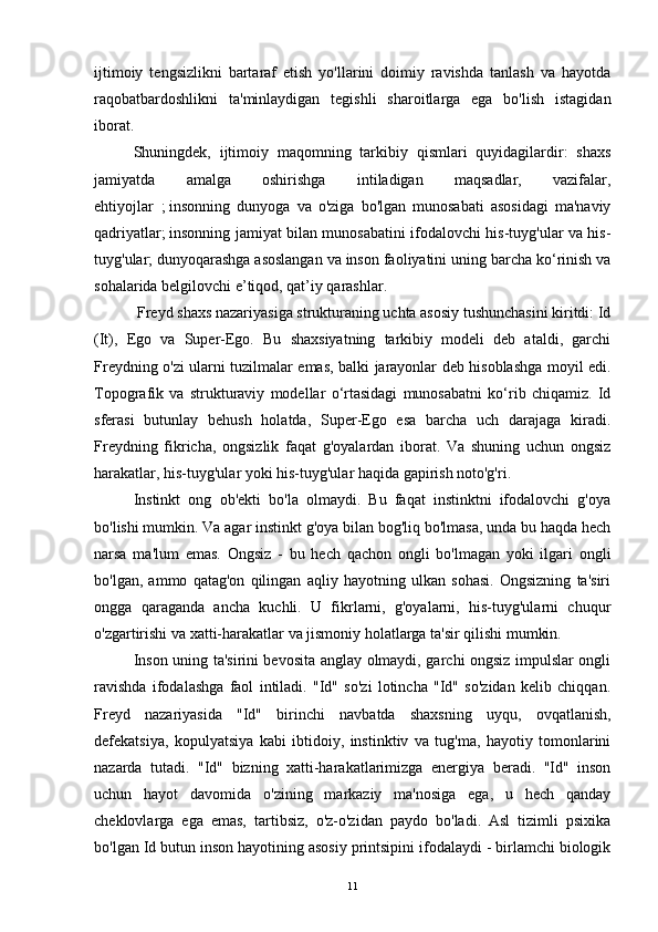 ijtimoiy   tengsizlikni   bartaraf   etish   yo'llarini   doimiy   ravishda   tanlash   va   hayotda
raqobatbardoshlikni   ta'minlaydigan   tegishli   sharoitlarga   ega   bo'lish   istagidan
iborat.
  Shuningdek,   ijtimoiy   maqomning   tarkibiy   qismlari   quyidagilardir:   shaxs
jamiyatda   amalga   oshirishga   intiladigan   maqsadlar,   vazifalar,
ehtiyojlar     ;   insonning   dunyoga   va   o'ziga   bo'lgan   munosabati   asosidagi   ma'naviy
qadriyatlar;   insonning jamiyat bilan munosabatini ifodalovchi his-tuyg'ular va his-
tuyg'ular;   dunyoqarashga asoslangan va inson faoliyatini uning barcha ko‘rinish va
sohalarida belgilovchi e’tiqod, qat’iy qarashlar.
  Freyd shaxs nazariyasiga strukturaning uchta asosiy tushunchasini kiritdi: Id
(It),   Ego   va   Super-Ego.   Bu   shaxsiyatning   tarkibiy   modeli   deb   ataldi,   garchi
Freydning o'zi ularni tuzilmalar emas, balki jarayonlar deb hisoblashga moyil edi.
Topografik   va   strukturaviy   modellar   o‘rtasidagi   munosabatni   ko‘rib   chiqamiz.   Id
sferasi   butunlay   behush   holatda,   Super-Ego   esa   barcha   uch   darajaga   kiradi.
Freydning   fikricha,   ongsizlik   faqat   g'oyalardan   iborat.   Va   shuning   uchun   ongsiz
harakatlar, his-tuyg'ular yoki his-tuyg'ular haqida gapirish noto'g'ri.
Instinkt   ong   ob'ekti   bo'la   olmaydi.   Bu   faqat   instinktni   ifodalovchi   g'oya
bo'lishi mumkin. Va agar instinkt g'oya bilan bog'liq bo'lmasa, unda bu haqda hech
narsa   ma'lum   emas.   Ongsiz   -   bu   hech   qachon   ongli   bo'lmagan   yoki   ilgari   ongli
bo'lgan,   ammo   qatag'on   qilingan   aqliy   hayotning   ulkan   sohasi.   Ongsizning   ta'siri
ongga   qaraganda   ancha   kuchli.   U   fikrlarni,   g'oyalarni,   his-tuyg'ularni   chuqur
o'zgartirishi va xatti-harakatlar va jismoniy holatlarga ta'sir qilishi mumkin.
Inson uning ta'sirini bevosita anglay olmaydi, garchi ongsiz impulslar ongli
ravishda   ifodalashga   faol   intiladi.   "Id"   so'zi   lotincha   "Id"   so'zidan   kelib   chiqqan.
Freyd   nazariyasida   "Id"   birinchi   navbatda   shaxsning   uyqu,   ovqatlanish,
defekatsiya,   kopulyatsiya   kabi   ibtidoiy,   instinktiv   va   tug'ma,   hayotiy   tomonlarini
nazarda   tutadi.   "Id"   bizning   xatti-harakatlarimizga   energiya   beradi.   "Id"   inson
uchun   hayot   davomida   o'zining   markaziy   ma'nosiga   ega,   u   hech   qanday
cheklovlarga   ega   emas,   tartibsiz,   o'z-o'zidan   paydo   bo'ladi.   Asl   tizimli   psixika
bo'lgan Id butun inson hayotining asosiy printsipini ifodalaydi - birlamchi biologik
11 